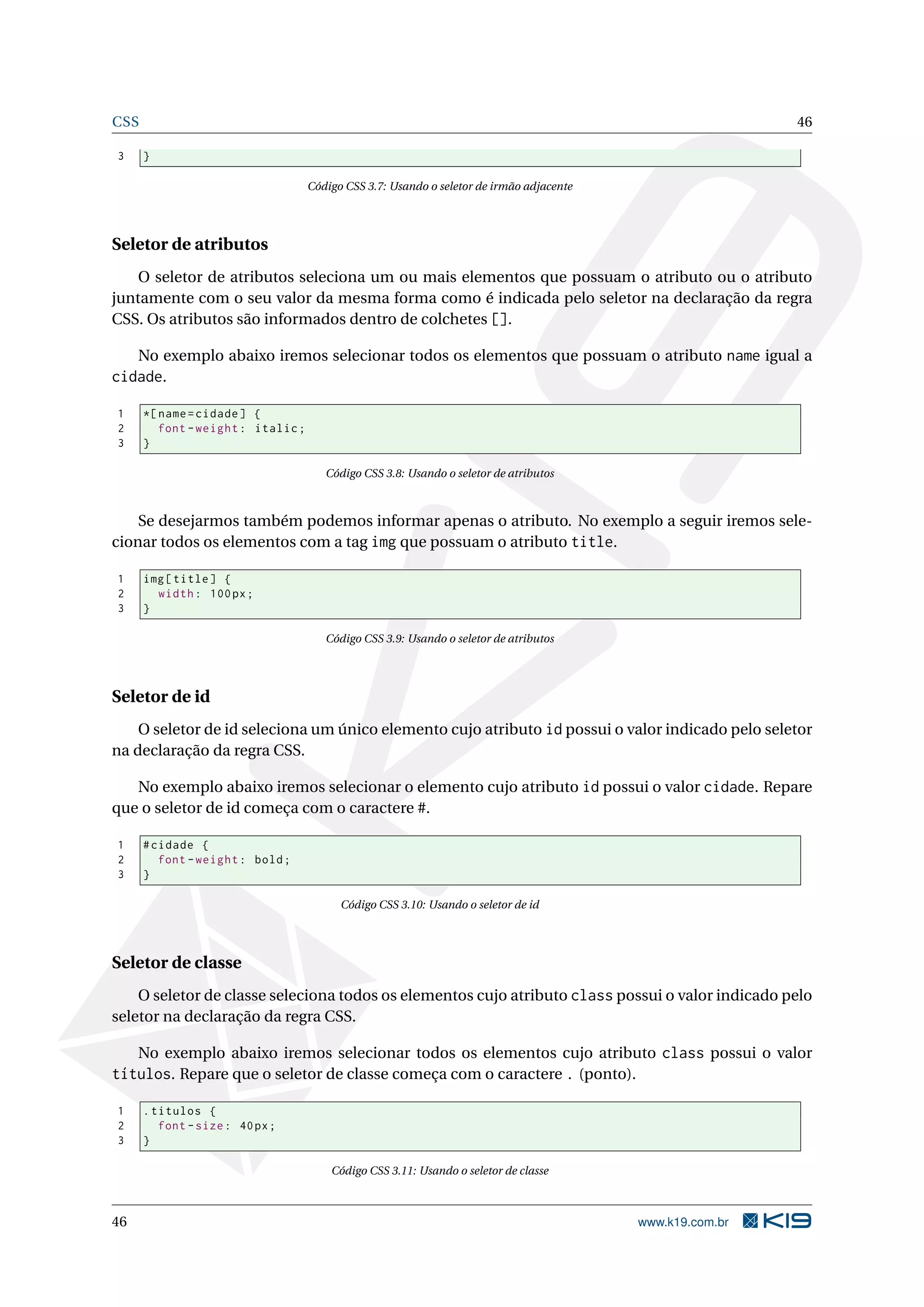 CSS 46
3 }
Código CSS 3.7: Usando o seletor de irmão adjacente
Seletor de atributos
O seletor de atributos seleciona um ou mais elementos que possuam o atributo ou o atributo
juntamente com o seu valor da mesma forma como é indicada pelo seletor na declaração da regra
CSS. Os atributos são informados dentro de colchetes [].
No exemplo abaixo iremos selecionar todos os elementos que possuam o atributo name igual a
cidade.
1 *[name=cidade] {
2 font -weight: italic;
3 }
Código CSS 3.8: Usando o seletor de atributos
Se desejarmos também podemos informar apenas o atributo. No exemplo a seguir iremos sele-
cionar todos os elementos com a tag img que possuam o atributo title.
1 img[title] {
2 width: 100px;
3 }
Código CSS 3.9: Usando o seletor de atributos
Seletor de id
O seletor de id seleciona um único elemento cujo atributo id possui o valor indicado pelo seletor
na declaração da regra CSS.
No exemplo abaixo iremos selecionar o elemento cujo atributo id possui o valor cidade. Repare
que o seletor de id começa com o caractere #.
1 #cidade {
2 font -weight: bold;
3 }
Código CSS 3.10: Usando o seletor de id
Seletor de classe
O seletor de classe seleciona todos os elementos cujo atributo class possui o valor indicado pelo
seletor na declaração da regra CSS.
No exemplo abaixo iremos selecionar todos os elementos cujo atributo class possui o valor
títulos. Repare que o seletor de classe começa com o caractere . (ponto).
1 .titulos {
2 font -size: 40px;
3 }
Código CSS 3.11: Usando o seletor de classe
46 www.k19.com.br
 
