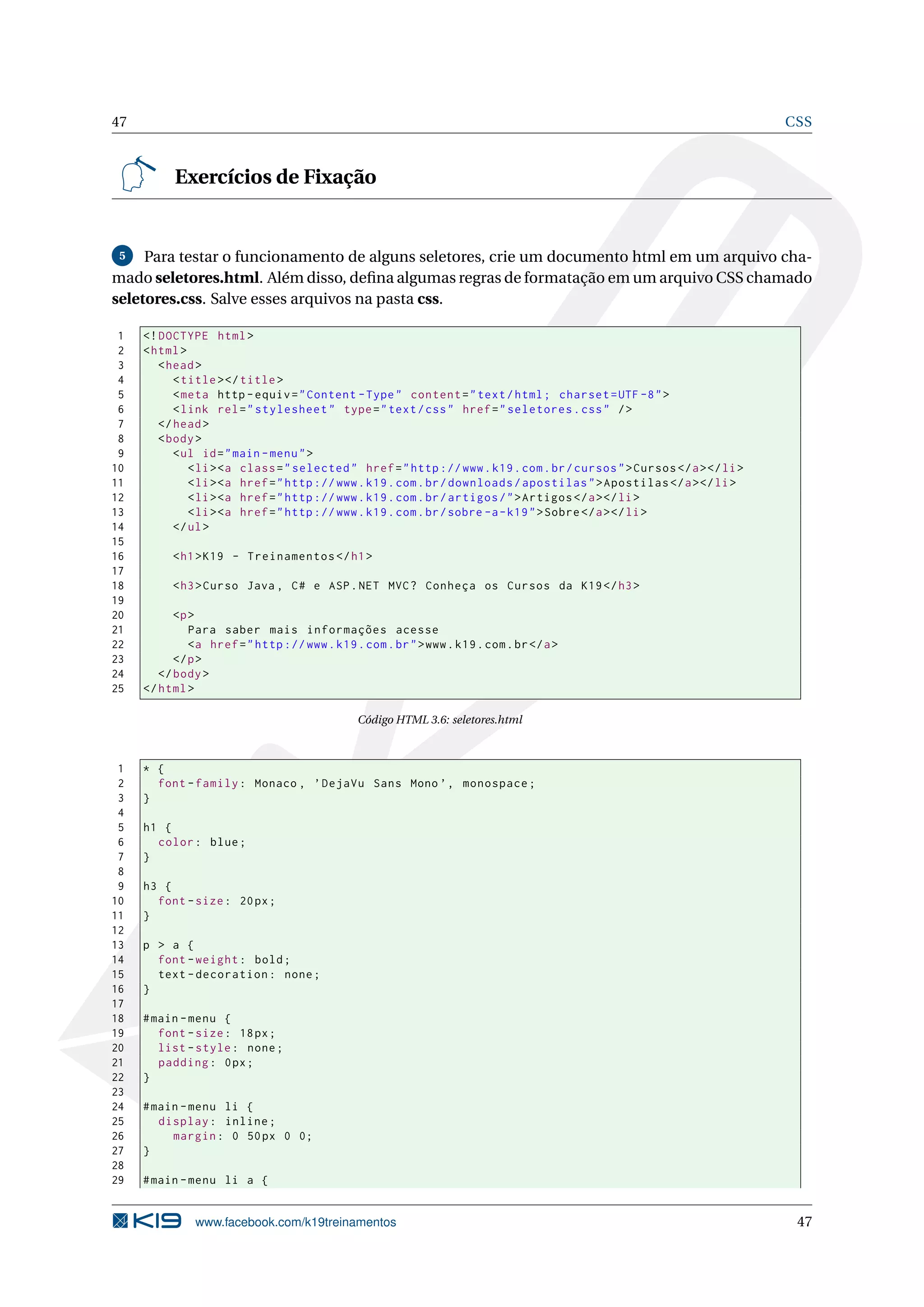 47 CSS
Exercícios de Fixação
5 Para testar o funcionamento de alguns seletores, crie um documento html em um arquivo cha-
mado seletores.html. Além disso, deﬁna algumas regras de formatação em um arquivo CSS chamado
seletores.css. Salve esses arquivos na pasta css.
1 <!DOCTYPE html>
2 <html>
3 <head>
4 <title></title>
5 <meta http -equiv="Content -Type" content="text/html; charset=UTF -8">
6 <link rel="stylesheet" type="text/css" href="seletores.css" />
7 </head>
8 <body>
9 <ul id="main -menu">
10 <li><a class="selected" href="http ://www.k19.com.br/cursos">Cursos </a></li>
11 <li><a href="http ://www.k19.com.br/downloads/apostilas">Apostilas </a></li>
12 <li><a href="http ://www.k19.com.br/artigos/">Artigos </a></li>
13 <li><a href="http ://www.k19.com.br/sobre -a-k19">Sobre</a></li>
14 </ul>
15
16 <h1>K19 - Treinamentos </h1>
17
18 <h3>Curso Java , C# e ASP.NET MVC? Conheça os Cursos da K19</h3>
19
20 <p>
21 Para saber mais informações acesse
22 <a href="http ://www.k19.com.br">www.k19.com.br</a>
23 </p>
24 </body>
25 </html>
Código HTML 3.6: seletores.html
1 * {
2 font -family: Monaco , ’DejaVu Sans Mono ’, monospace;
3 }
4
5 h1 {
6 color: blue;
7 }
8
9 h3 {
10 font -size: 20px;
11 }
12
13 p > a {
14 font -weight: bold;
15 text -decoration: none;
16 }
17
18 #main -menu {
19 font -size: 18px;
20 list -style: none;
21 padding: 0px;
22 }
23
24 #main -menu li {
25 display: inline;
26 margin: 0 50px 0 0;
27 }
28
29 #main -menu li a {
www.facebook.com/k19treinamentos 47
 