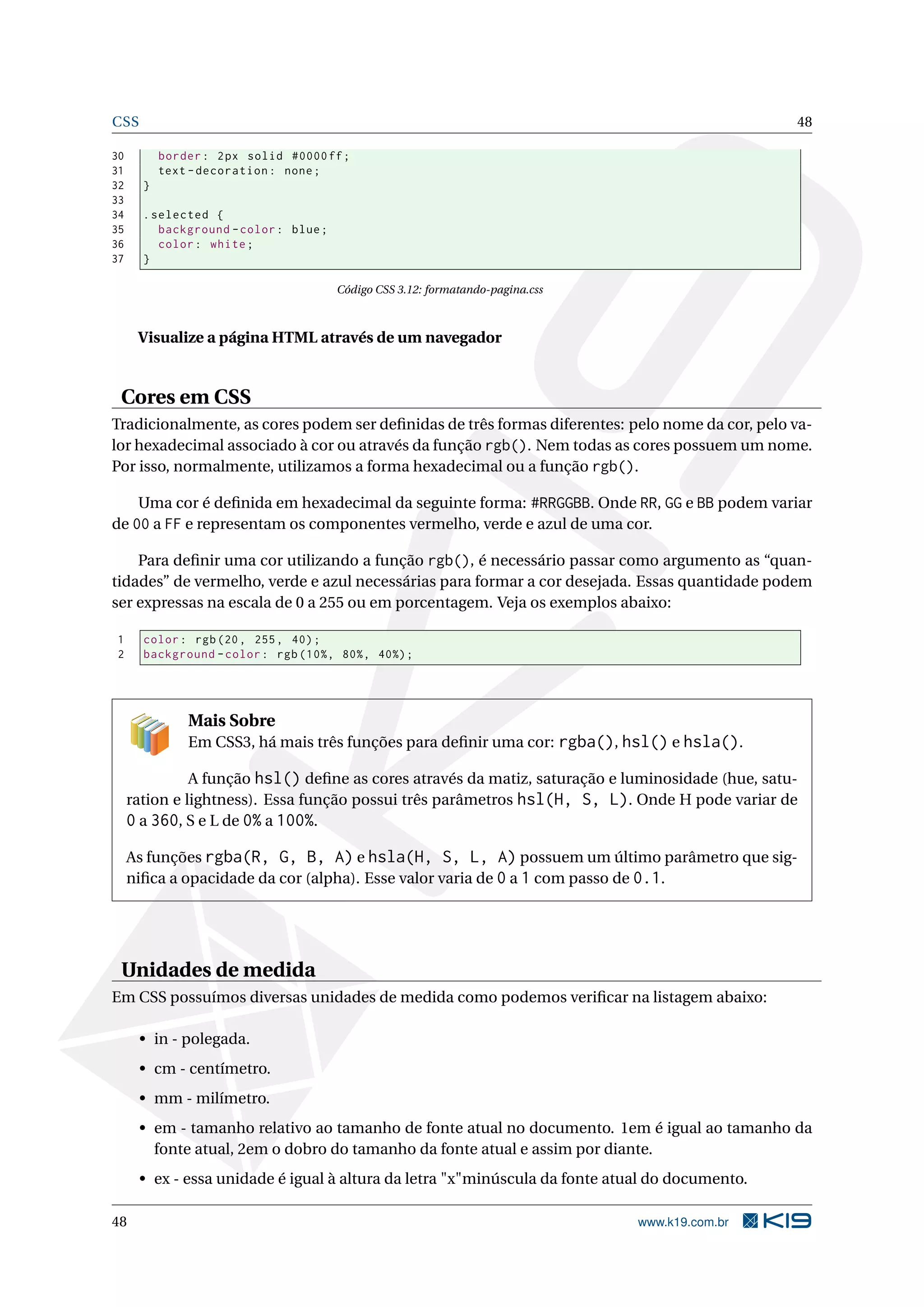 CSS 48
30 border: 2px solid #0000ff;
31 text -decoration: none;
32 }
33
34 .selected {
35 background -color: blue;
36 color: white;
37 }
Código CSS 3.12: formatando-pagina.css
Visualize a página HTML através de um navegador
Cores em CSS
Tradicionalmente, as cores podem ser deﬁnidas de três formas diferentes: pelo nome da cor, pelo va-
lor hexadecimal associado à cor ou através da função rgb(). Nem todas as cores possuem um nome.
Por isso, normalmente, utilizamos a forma hexadecimal ou a função rgb().
Uma cor é deﬁnida em hexadecimal da seguinte forma: #RRGGBB. Onde RR, GG e BB podem variar
de 00 a FF e representam os componentes vermelho, verde e azul de uma cor.
Para deﬁnir uma cor utilizando a função rgb(), é necessário passar como argumento as “quan-
tidades” de vermelho, verde e azul necessárias para formar a cor desejada. Essas quantidade podem
ser expressas na escala de 0 a 255 ou em porcentagem. Veja os exemplos abaixo:
1 color: rgb(20, 255, 40);
2 background -color: rgb(10%, 80%, 40%);
Mais Sobre
Em CSS3, há mais três funções para deﬁnir uma cor: rgba(), hsl() e hsla().
A função hsl() deﬁne as cores através da matiz, saturação e luminosidade (hue, satu-
ration e lightness). Essa função possui três parâmetros hsl(H, S, L). Onde H pode variar de
0 a 360, S e L de 0% a 100%.
As funções rgba(R, G, B, A) e hsla(H, S, L, A) possuem um último parâmetro que sig-
niﬁca a opacidade da cor (alpha). Esse valor varia de 0 a 1 com passo de 0.1.
Unidades de medida
Em CSS possuímos diversas unidades de medida como podemos veriﬁcar na listagem abaixo:
• in - polegada.
• cm - centímetro.
• mm - milímetro.
• em - tamanho relativo ao tamanho de fonte atual no documento. 1em é igual ao tamanho da
fonte atual, 2em o dobro do tamanho da fonte atual e assim por diante.
• ex - essa unidade é igual à altura da letra "x"minúscula da fonte atual do documento.
48 www.k19.com.br
 