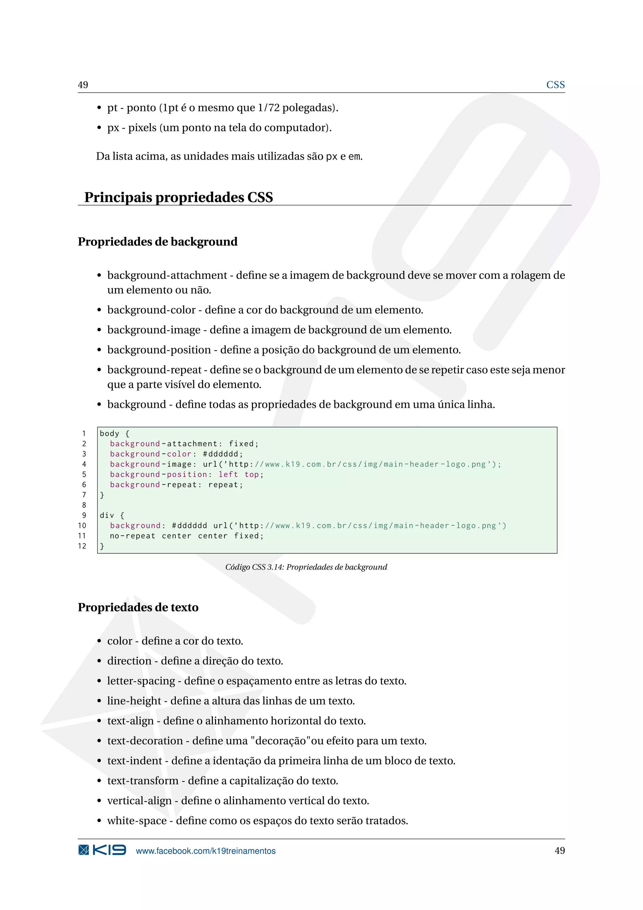 49 CSS
• pt - ponto (1pt é o mesmo que 1/72 polegadas).
• px - pixels (um ponto na tela do computador).
Da lista acima, as unidades mais utilizadas são px e em.
Principais propriedades CSS
Propriedades de background
• background-attachment - deﬁne se a imagem de background deve se mover com a rolagem de
um elemento ou não.
• background-color - deﬁne a cor do background de um elemento.
• background-image - deﬁne a imagem de background de um elemento.
• background-position - deﬁne a posição do background de um elemento.
• background-repeat - deﬁne se o background de um elemento de se repetir caso este seja menor
que a parte visível do elemento.
• background - deﬁne todas as propriedades de background em uma única linha.
1 body {
2 background -attachment: fixed;
3 background -color: #dddddd;
4 background -image: url(’http://www.k19.com.br/css/img/main -header -logo.png ’);
5 background -position: left top;
6 background -repeat: repeat;
7 }
8
9 div {
10 background: #dddddd url(’http://www.k19.com.br/css/img/main -header -logo.png ’)
11 no-repeat center center fixed;
12 }
Código CSS 3.14: Propriedades de background
Propriedades de texto
• color - deﬁne a cor do texto.
• direction - deﬁne a direção do texto.
• letter-spacing - deﬁne o espaçamento entre as letras do texto.
• line-height - deﬁne a altura das linhas de um texto.
• text-align - deﬁne o alinhamento horizontal do texto.
• text-decoration - deﬁne uma "decoração"ou efeito para um texto.
• text-indent - deﬁne a identação da primeira linha de um bloco de texto.
• text-transform - deﬁne a capitalização do texto.
• vertical-align - deﬁne o alinhamento vertical do texto.
• white-space - deﬁne como os espaços do texto serão tratados.
www.facebook.com/k19treinamentos 49
 