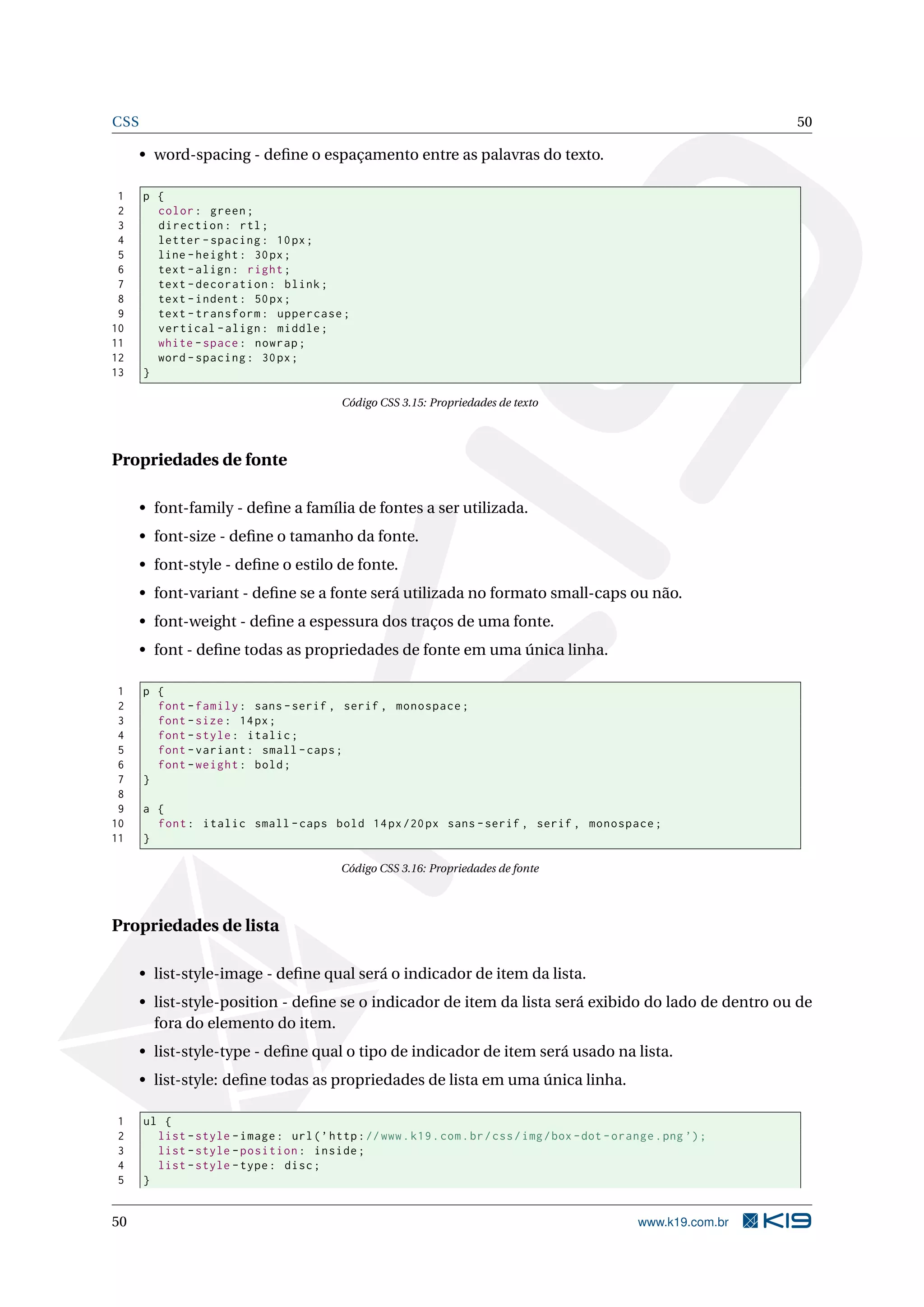 CSS 50
• word-spacing - deﬁne o espaçamento entre as palavras do texto.
1 p {
2 color: green;
3 direction: rtl;
4 letter -spacing: 10px;
5 line -height: 30px;
6 text -align: right;
7 text -decoration: blink;
8 text -indent: 50px;
9 text -transform: uppercase;
10 vertical -align: middle;
11 white -space: nowrap;
12 word -spacing: 30px;
13 }
Código CSS 3.15: Propriedades de texto
Propriedades de fonte
• font-family - deﬁne a família de fontes a ser utilizada.
• font-size - deﬁne o tamanho da fonte.
• font-style - deﬁne o estilo de fonte.
• font-variant - deﬁne se a fonte será utilizada no formato small-caps ou não.
• font-weight - deﬁne a espessura dos traços de uma fonte.
• font - deﬁne todas as propriedades de fonte em uma única linha.
1 p {
2 font -family: sans -serif , serif , monospace;
3 font -size: 14px;
4 font -style: italic;
5 font -variant: small -caps;
6 font -weight: bold;
7 }
8
9 a {
10 font: italic small -caps bold 14px/20px sans -serif , serif , monospace;
11 }
Código CSS 3.16: Propriedades de fonte
Propriedades de lista
• list-style-image - deﬁne qual será o indicador de item da lista.
• list-style-position - deﬁne se o indicador de item da lista será exibido do lado de dentro ou de
fora do elemento do item.
• list-style-type - deﬁne qual o tipo de indicador de item será usado na lista.
• list-style: deﬁne todas as propriedades de lista em uma única linha.
1 ul {
2 list -style -image: url(’http://www.k19.com.br/css/img/box -dot -orange.png ’);
3 list -style -position: inside;
4 list -style -type: disc;
5 }
50 www.k19.com.br
 
