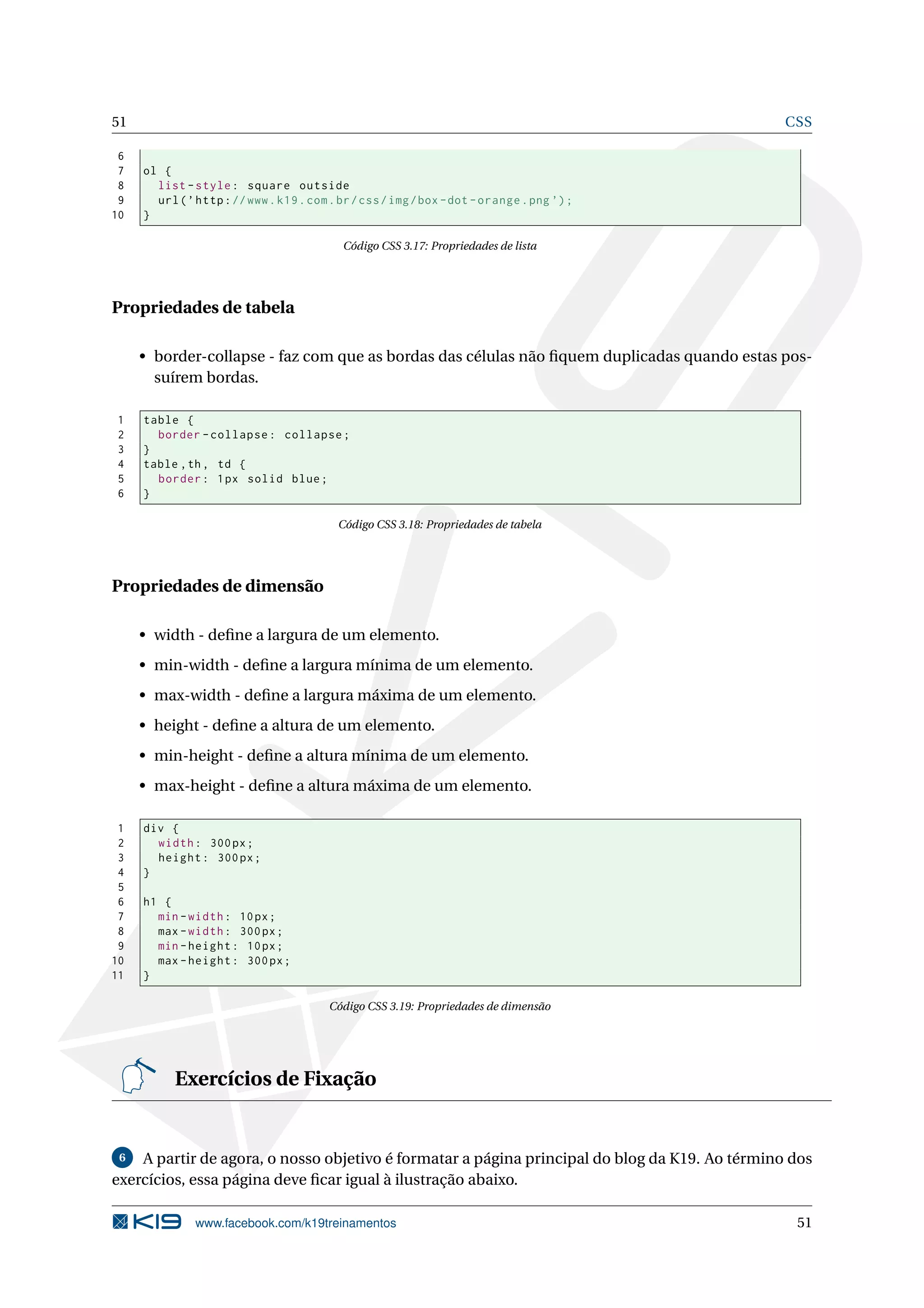 51 CSS
6
7 ol {
8 list -style: square outside
9 url(’http://www.k19.com.br/css/img/box -dot -orange.png ’);
10 }
Código CSS 3.17: Propriedades de lista
Propriedades de tabela
• border-collapse - faz com que as bordas das células não ﬁquem duplicadas quando estas pos-
suírem bordas.
1 table {
2 border -collapse: collapse;
3 }
4 table ,th, td {
5 border: 1px solid blue;
6 }
Código CSS 3.18: Propriedades de tabela
Propriedades de dimensão
• width - deﬁne a largura de um elemento.
• min-width - deﬁne a largura mínima de um elemento.
• max-width - deﬁne a largura máxima de um elemento.
• height - deﬁne a altura de um elemento.
• min-height - deﬁne a altura mínima de um elemento.
• max-height - deﬁne a altura máxima de um elemento.
1 div {
2 width: 300px;
3 height: 300px;
4 }
5
6 h1 {
7 min -width: 10px;
8 max -width: 300px;
9 min -height: 10px;
10 max -height: 300px;
11 }
Código CSS 3.19: Propriedades de dimensão
Exercícios de Fixação
6 A partir de agora, o nosso objetivo é formatar a página principal do blog da K19. Ao término dos
exercícios, essa página deve ﬁcar igual à ilustração abaixo.
www.facebook.com/k19treinamentos 51
 