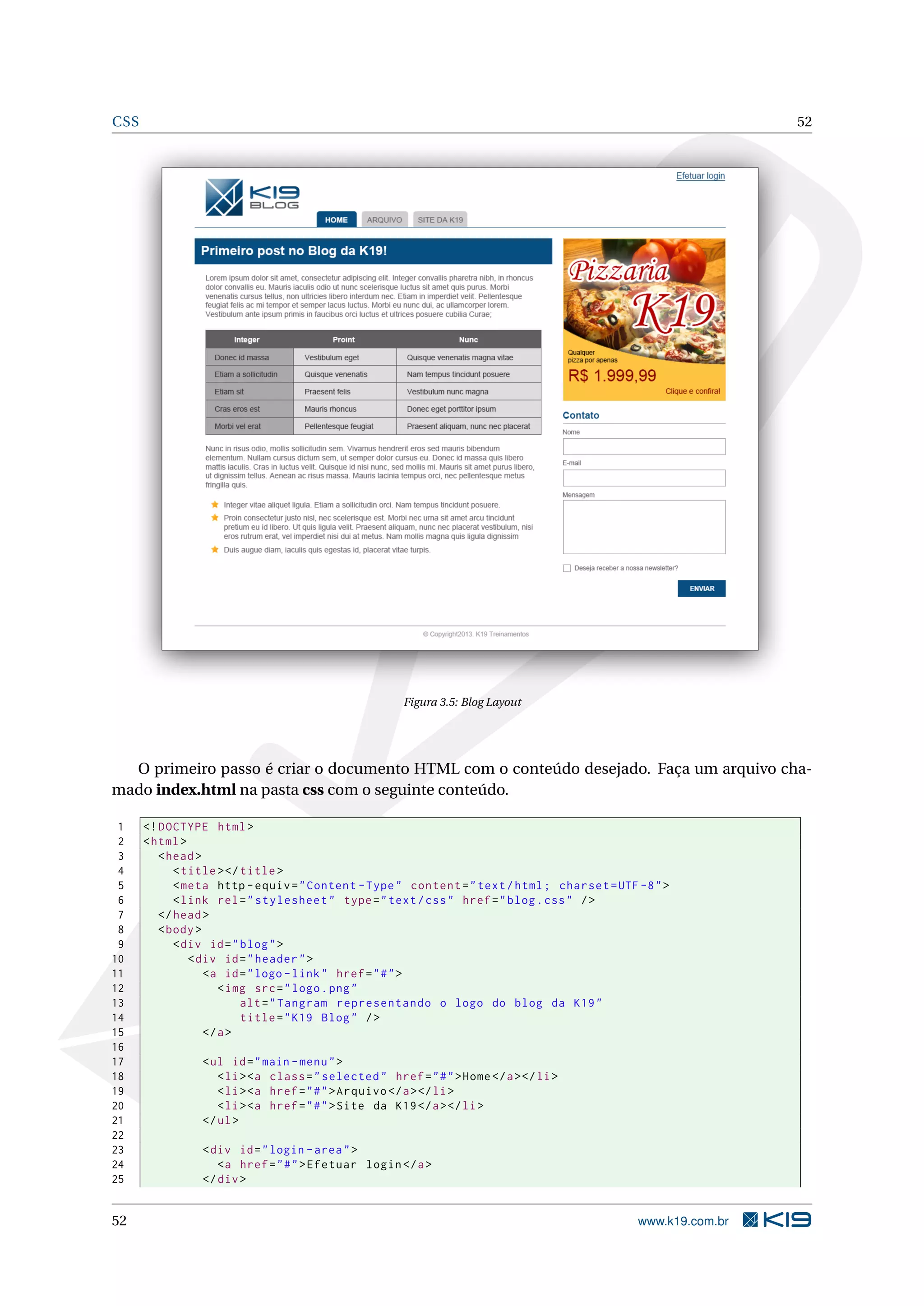 CSS 52
Figura 3.5: Blog Layout
O primeiro passo é criar o documento HTML com o conteúdo desejado. Faça um arquivo cha-
mado index.html na pasta css com o seguinte conteúdo.
1 <!DOCTYPE html>
2 <html>
3 <head>
4 <title></title>
5 <meta http -equiv="Content -Type" content="text/html; charset=UTF -8">
6 <link rel="stylesheet" type="text/css" href="blog.css" />
7 </head>
8 <body>
9 <div id="blog">
10 <div id="header">
11 <a id="logo -link" href="#">
12 <img src="logo.png"
13 alt="Tangram representando o logo do blog da K19"
14 title="K19 Blog" />
15 </a>
16
17 <ul id="main -menu">
18 <li><a class="selected" href="#">Home</a></li>
19 <li><a href="#">Arquivo </a></li>
20 <li><a href="#">Site da K19</a></li>
21 </ul>
22
23 <div id="login -area">
24 <a href="#">Efetuar login</a>
25 </div>
52 www.k19.com.br
 