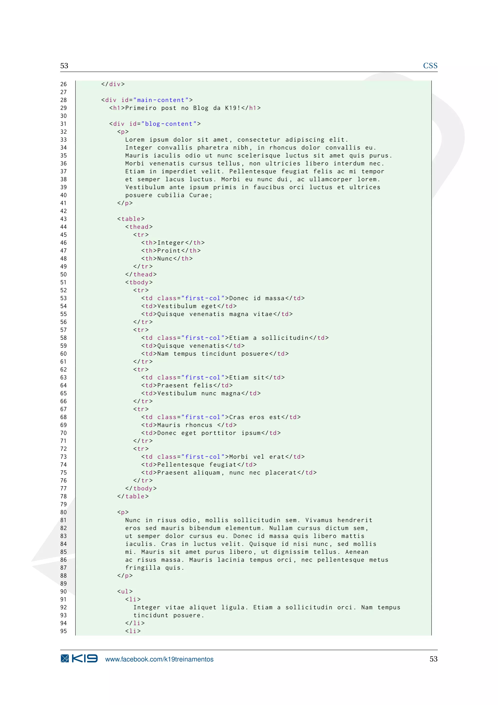 53 CSS
26 </div>
27
28 <div id="main -content">
29 <h1>Primeiro post no Blog da K19!</h1>
30
31 <div id="blog -content">
32 <p>
33 Lorem ipsum dolor sit amet , consectetur adipiscing elit.
34 Integer convallis pharetra nibh , in rhoncus dolor convallis eu.
35 Mauris iaculis odio ut nunc scelerisque luctus sit amet quis purus.
36 Morbi venenatis cursus tellus , non ultricies libero interdum nec.
37 Etiam in imperdiet velit. Pellentesque feugiat felis ac mi tempor
38 et semper lacus luctus. Morbi eu nunc dui , ac ullamcorper lorem.
39 Vestibulum ante ipsum primis in faucibus orci luctus et ultrices
40 posuere cubilia Curae;
41 </p>
42
43 <table>
44 <thead>
45 <tr>
46 <th>Integer </th>
47 <th>Proint </th>
48 <th>Nunc</th>
49 </tr>
50 </thead>
51 <tbody>
52 <tr>
53 <td class="first -col">Donec id massa</td>
54 <td>Vestibulum eget</td>
55 <td>Quisque venenatis magna vitae</td>
56 </tr>
57 <tr>
58 <td class="first -col">Etiam a sollicitudin </td>
59 <td>Quisque venenatis </td>
60 <td>Nam tempus tincidunt posuere </td>
61 </tr>
62 <tr>
63 <td class="first -col">Etiam sit</td>
64 <td>Praesent felis</td>
65 <td>Vestibulum nunc magna</td>
66 </tr>
67 <tr>
68 <td class="first -col">Cras eros est</td>
69 <td>Mauris rhoncus </td>
70 <td>Donec eget porttitor ipsum</td>
71 </tr>
72 <tr>
73 <td class="first -col">Morbi vel erat</td>
74 <td>Pellentesque feugiat </td>
75 <td>Praesent aliquam , nunc nec placerat </td>
76 </tr>
77 </tbody>
78 </table>
79
80 <p>
81 Nunc in risus odio , mollis sollicitudin sem. Vivamus hendrerit
82 eros sed mauris bibendum elementum. Nullam cursus dictum sem ,
83 ut semper dolor cursus eu. Donec id massa quis libero mattis
84 iaculis. Cras in luctus velit. Quisque id nisi nunc , sed mollis
85 mi. Mauris sit amet purus libero , ut dignissim tellus. Aenean
86 ac risus massa. Mauris lacinia tempus orci , nec pellentesque metus
87 fringilla quis.
88 </p>
89
90 <ul>
91 <li>
92 Integer vitae aliquet ligula. Etiam a sollicitudin orci. Nam tempus
93 tincidunt posuere.
94 </li>
95 <li>
www.facebook.com/k19treinamentos 53
 
