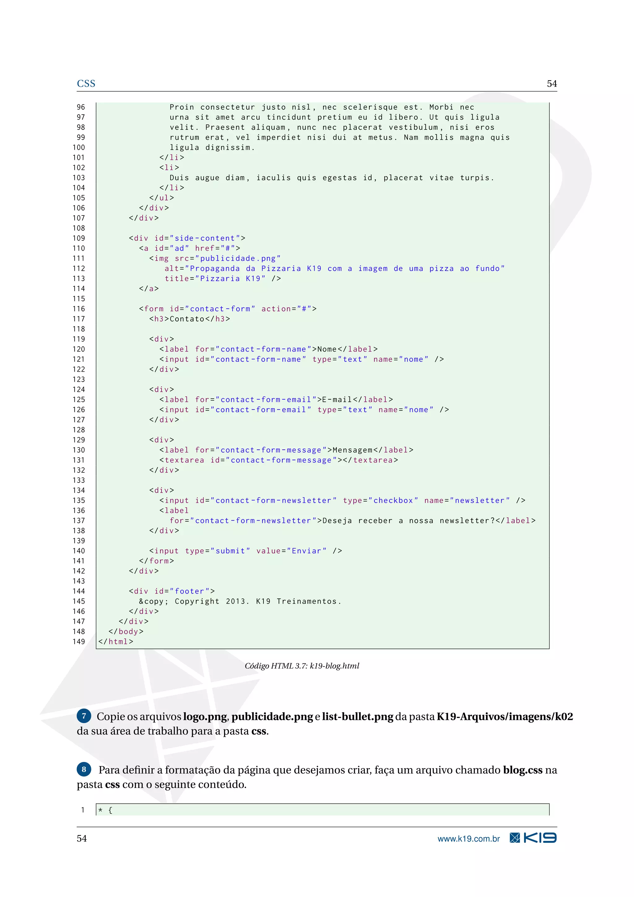 CSS 54
96 Proin consectetur justo nisl , nec scelerisque est. Morbi nec
97 urna sit amet arcu tincidunt pretium eu id libero. Ut quis ligula
98 velit. Praesent aliquam , nunc nec placerat vestibulum , nisi eros
99 rutrum erat , vel imperdiet nisi dui at metus. Nam mollis magna quis
100 ligula dignissim.
101 </li>
102 <li>
103 Duis augue diam , iaculis quis egestas id, placerat vitae turpis.
104 </li>
105 </ul>
106 </div>
107 </div>
108
109 <div id="side -content">
110 <a id="ad" href="#">
111 <img src="publicidade.png"
112 alt="Propaganda da Pizzaria K19 com a imagem de uma pizza ao fundo"
113 title="Pizzaria K19" />
114 </a>
115
116 <form id="contact -form" action="#">
117 <h3>Contato </h3>
118
119 <div>
120 <label for="contact -form -name">Nome</label>
121 <input id="contact -form -name" type="text" name="nome" />
122 </div>
123
124 <div>
125 <label for="contact -form -email">E-mail</label>
126 <input id="contact -form -email" type="text" name="nome" />
127 </div>
128
129 <div>
130 <label for="contact -form -message">Mensagem </label>
131 <textarea id="contact -form -message"></textarea >
132 </div>
133
134 <div>
135 <input id="contact -form -newsletter" type="checkbox" name="newsletter" />
136 <label
137 for="contact -form -newsletter">Deseja receber a nossa newsletter?</label>
138 </div>
139
140 <input type="submit" value="Enviar" />
141 </form>
142 </div>
143
144 <div id="footer">
145 &copy; Copyright 2013. K19 Treinamentos.
146 </div>
147 </div>
148 </body>
149 </html>
Código HTML 3.7: k19-blog.html
7 Copie os arquivos logo.png, publicidade.png e list-bullet.png da pasta K19-Arquivos/imagens/k02
da sua área de trabalho para a pasta css.
8 Para deﬁnir a formatação da página que desejamos criar, faça um arquivo chamado blog.css na
pasta css com o seguinte conteúdo.
1 * {
54 www.k19.com.br
 