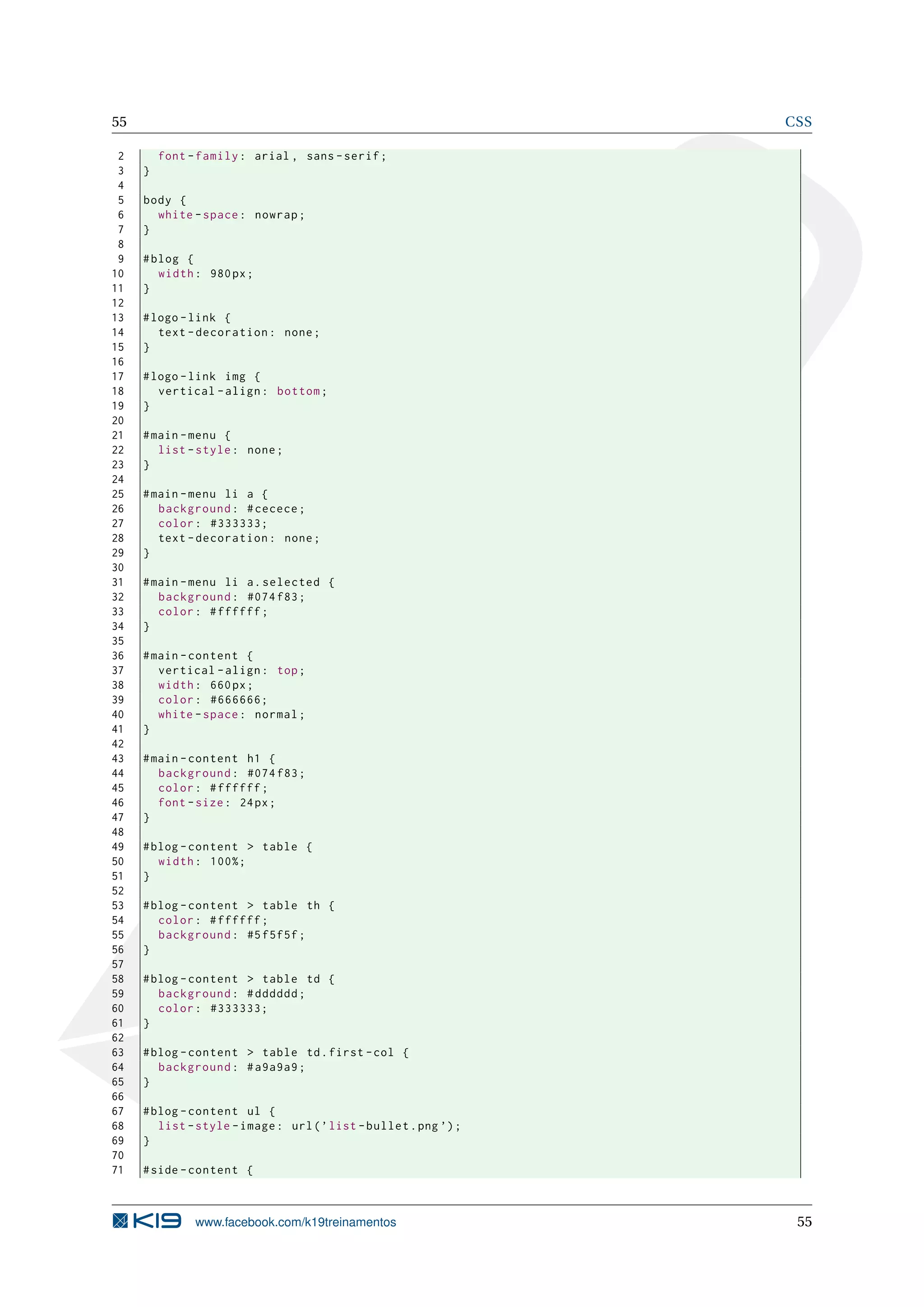 55 CSS
2 font -family: arial , sans -serif;
3 }
4
5 body {
6 white -space: nowrap;
7 }
8
9 #blog {
10 width: 980px;
11 }
12
13 #logo -link {
14 text -decoration: none;
15 }
16
17 #logo -link img {
18 vertical -align: bottom;
19 }
20
21 #main -menu {
22 list -style: none;
23 }
24
25 #main -menu li a {
26 background: #cecece;
27 color: #333333;
28 text -decoration: none;
29 }
30
31 #main -menu li a.selected {
32 background: #074 f83;
33 color: #ffffff;
34 }
35
36 #main -content {
37 vertical -align: top;
38 width: 660px;
39 color: #666666;
40 white -space: normal;
41 }
42
43 #main -content h1 {
44 background: #074 f83;
45 color: #ffffff;
46 font -size: 24px;
47 }
48
49 #blog -content > table {
50 width: 100%;
51 }
52
53 #blog -content > table th {
54 color: #ffffff;
55 background: #5f5f5f;
56 }
57
58 #blog -content > table td {
59 background: #dddddd;
60 color: #333333;
61 }
62
63 #blog -content > table td.first -col {
64 background: #a9a9a9;
65 }
66
67 #blog -content ul {
68 list -style -image: url(’list -bullet.png ’);
69 }
70
71 #side -content {
www.facebook.com/k19treinamentos 55
 