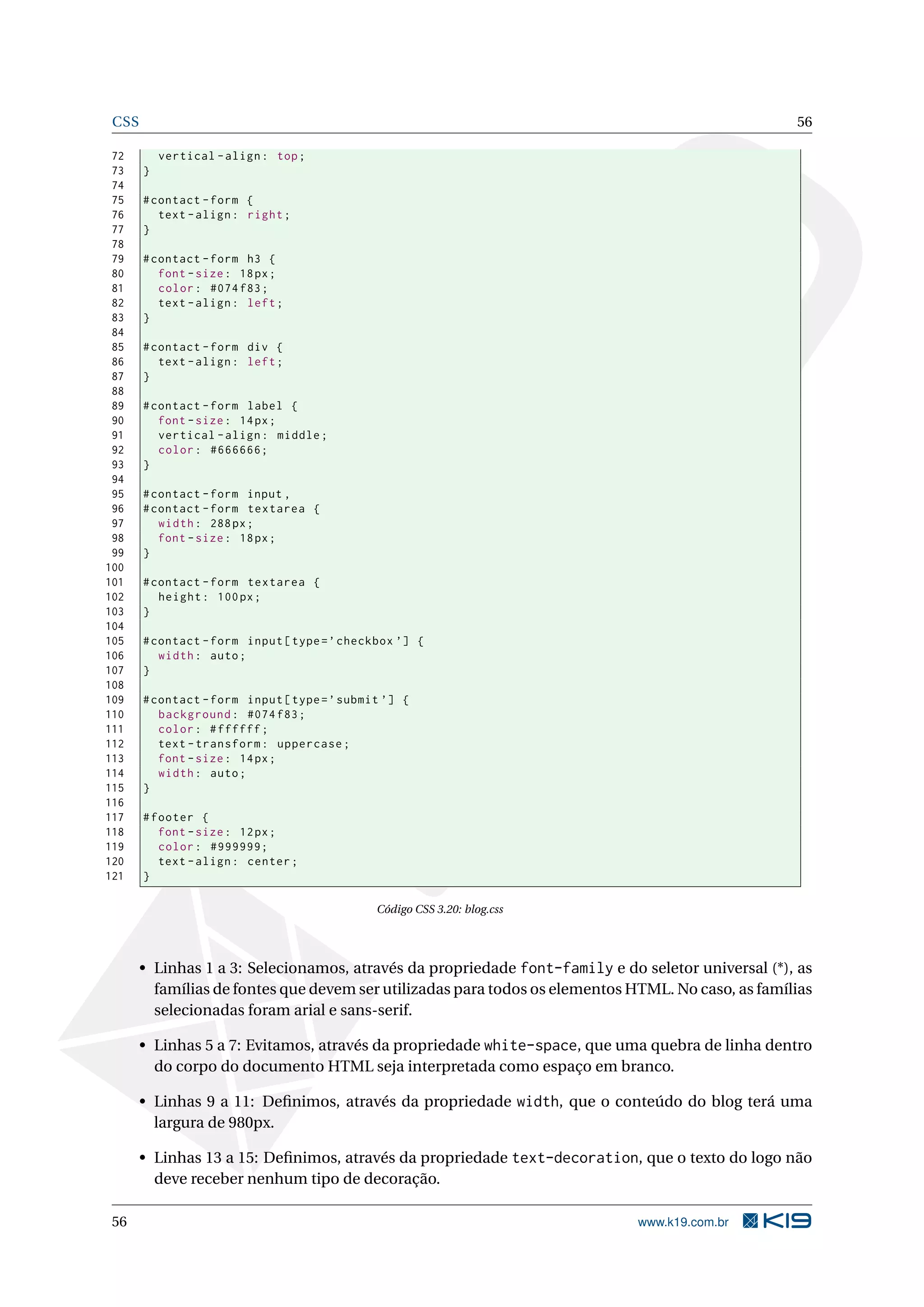 CSS 56
72 vertical -align: top;
73 }
74
75 #contact -form {
76 text -align: right;
77 }
78
79 #contact -form h3 {
80 font -size: 18px;
81 color: #074 f83;
82 text -align: left;
83 }
84
85 #contact -form div {
86 text -align: left;
87 }
88
89 #contact -form label {
90 font -size: 14px;
91 vertical -align: middle;
92 color: #666666;
93 }
94
95 #contact -form input ,
96 #contact -form textarea {
97 width: 288px;
98 font -size: 18px;
99 }
100
101 #contact -form textarea {
102 height: 100px;
103 }
104
105 #contact -form input[type=’checkbox ’] {
106 width: auto;
107 }
108
109 #contact -form input[type=’submit ’] {
110 background: #074 f83;
111 color: #ffffff;
112 text -transform: uppercase;
113 font -size: 14px;
114 width: auto;
115 }
116
117 #footer {
118 font -size: 12px;
119 color: #999999;
120 text -align: center;
121 }
Código CSS 3.20: blog.css
• Linhas 1 a 3: Selecionamos, através da propriedade font-family e do seletor universal (*), as
famílias de fontes que devem ser utilizadas para todos os elementos HTML. No caso, as famílias
selecionadas foram arial e sans-serif.
• Linhas 5 a 7: Evitamos, através da propriedade white-space, que uma quebra de linha dentro
do corpo do documento HTML seja interpretada como espaço em branco.
• Linhas 9 a 11: Deﬁnimos, através da propriedade width, que o conteúdo do blog terá uma
largura de 980px.
• Linhas 13 a 15: Deﬁnimos, através da propriedade text-decoration, que o texto do logo não
deve receber nenhum tipo de decoração.
56 www.k19.com.br
 