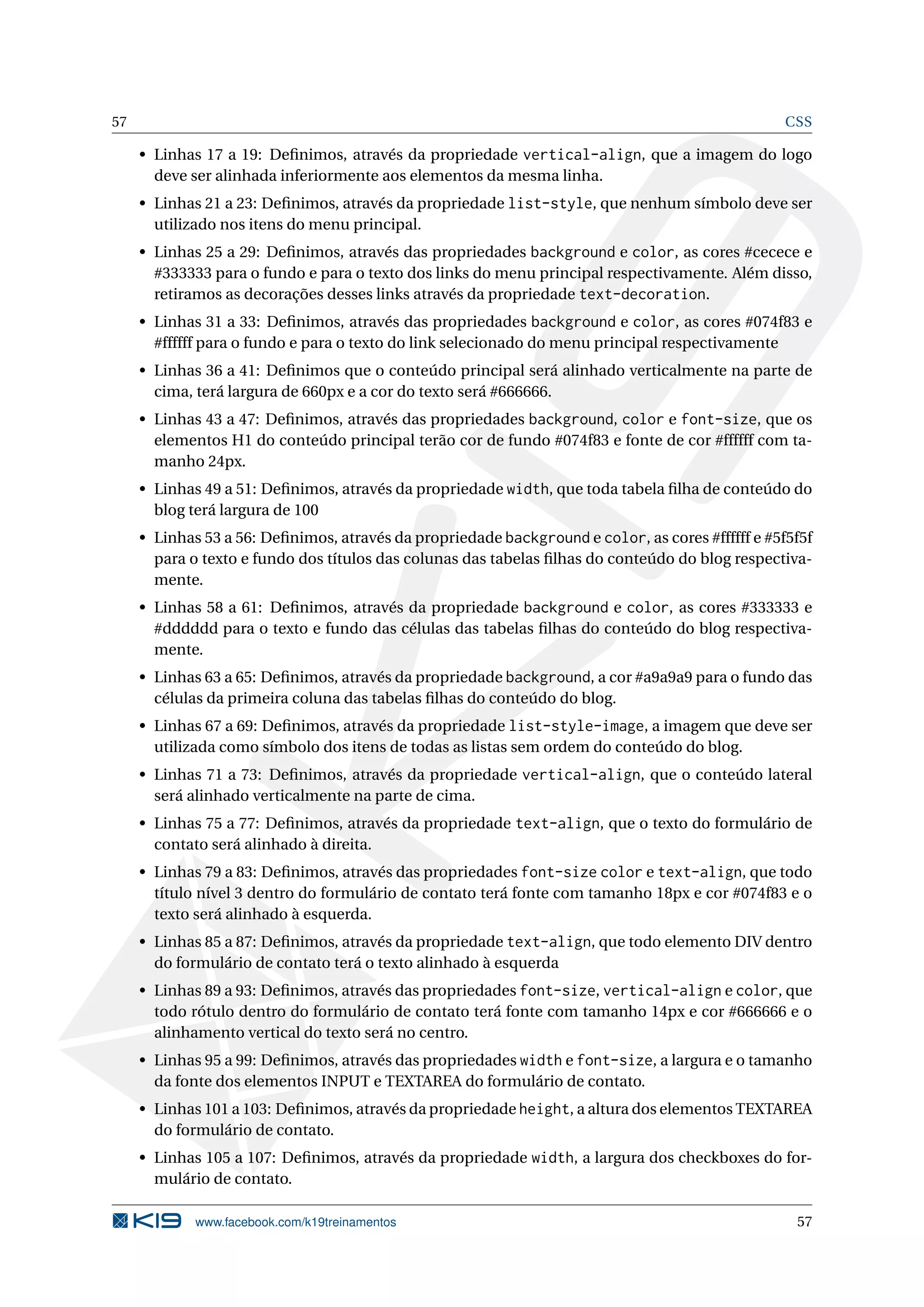 57 CSS
• Linhas 17 a 19: Deﬁnimos, através da propriedade vertical-align, que a imagem do logo
deve ser alinhada inferiormente aos elementos da mesma linha.
• Linhas 21 a 23: Deﬁnimos, através da propriedade list-style, que nenhum símbolo deve ser
utilizado nos itens do menu principal.
• Linhas 25 a 29: Deﬁnimos, através das propriedades background e color, as cores #cecece e
#333333 para o fundo e para o texto dos links do menu principal respectivamente. Além disso,
retiramos as decorações desses links através da propriedade text-decoration.
• Linhas 31 a 33: Deﬁnimos, através das propriedades background e color, as cores #074f83 e
#ffffff para o fundo e para o texto do link selecionado do menu principal respectivamente
• Linhas 36 a 41: Deﬁnimos que o conteúdo principal será alinhado verticalmente na parte de
cima, terá largura de 660px e a cor do texto será #666666.
• Linhas 43 a 47: Deﬁnimos, através das propriedades background, color e font-size, que os
elementos H1 do conteúdo principal terão cor de fundo #074f83 e fonte de cor #ffffff com ta-
manho 24px.
• Linhas 49 a 51: Deﬁnimos, através da propriedade width, que toda tabela ﬁlha de conteúdo do
blog terá largura de 100
• Linhas 53 a 56: Deﬁnimos, através da propriedade background e color, as cores #ffffff e #5f5f5f
para o texto e fundo dos títulos das colunas das tabelas ﬁlhas do conteúdo do blog respectiva-
mente.
• Linhas 58 a 61: Deﬁnimos, através da propriedade background e color, as cores #333333 e
#dddddd para o texto e fundo das células das tabelas ﬁlhas do conteúdo do blog respectiva-
mente.
• Linhas 63 a 65: Deﬁnimos, através da propriedade background, a cor #a9a9a9 para o fundo das
células da primeira coluna das tabelas ﬁlhas do conteúdo do blog.
• Linhas 67 a 69: Deﬁnimos, através da propriedade list-style-image, a imagem que deve ser
utilizada como símbolo dos itens de todas as listas sem ordem do conteúdo do blog.
• Linhas 71 a 73: Deﬁnimos, através da propriedade vertical-align, que o conteúdo lateral
será alinhado verticalmente na parte de cima.
• Linhas 75 a 77: Deﬁnimos, através da propriedade text-align, que o texto do formulário de
contato será alinhado à direita.
• Linhas 79 a 83: Deﬁnimos, através das propriedades font-size color e text-align, que todo
título nível 3 dentro do formulário de contato terá fonte com tamanho 18px e cor #074f83 e o
texto será alinhado à esquerda.
• Linhas 85 a 87: Deﬁnimos, através da propriedade text-align, que todo elemento DIV dentro
do formulário de contato terá o texto alinhado à esquerda
• Linhas 89 a 93: Deﬁnimos, através das propriedades font-size, vertical-align e color, que
todo rótulo dentro do formulário de contato terá fonte com tamanho 14px e cor #666666 e o
alinhamento vertical do texto será no centro.
• Linhas 95 a 99: Deﬁnimos, através das propriedades width e font-size, a largura e o tamanho
da fonte dos elementos INPUT e TEXTAREA do formulário de contato.
• Linhas 101 a 103: Deﬁnimos, através da propriedade height, a altura dos elementos TEXTAREA
do formulário de contato.
• Linhas 105 a 107: Deﬁnimos, através da propriedade width, a largura dos checkboxes do for-
mulário de contato.
www.facebook.com/k19treinamentos 57
 