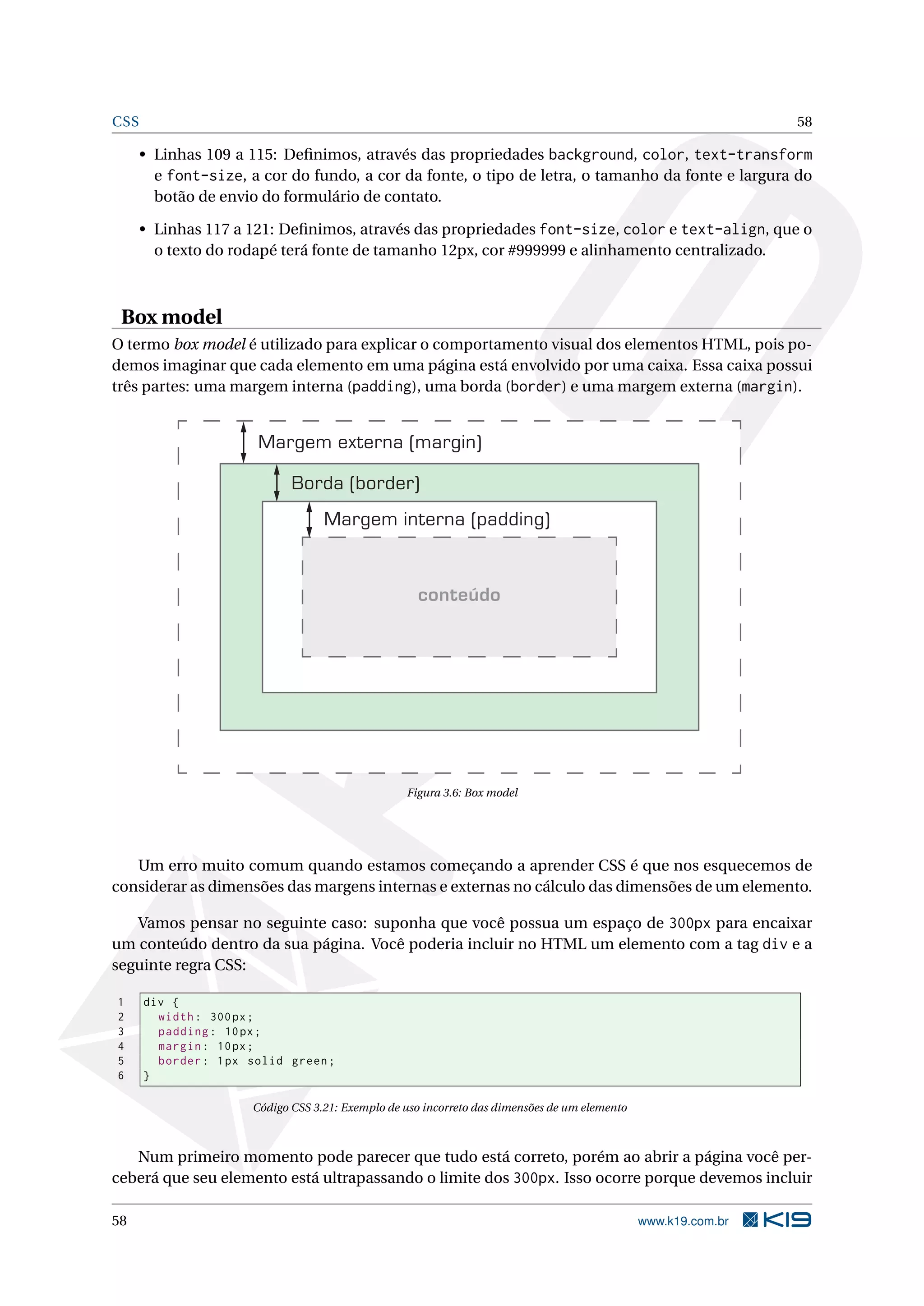 CSS 58
• Linhas 109 a 115: Deﬁnimos, através das propriedades background, color, text-transform
e font-size, a cor do fundo, a cor da fonte, o tipo de letra, o tamanho da fonte e largura do
botão de envio do formulário de contato.
• Linhas 117 a 121: Deﬁnimos, através das propriedades font-size, color e text-align, que o
o texto do rodapé terá fonte de tamanho 12px, cor #999999 e alinhamento centralizado.
Box model
O termo box model é utilizado para explicar o comportamento visual dos elementos HTML, pois po-
demos imaginar que cada elemento em uma página está envolvido por uma caixa. Essa caixa possui
três partes: uma margem interna (padding), uma borda (border) e uma margem externa (margin).
Margem externa (margin)
Borda (border)
Margem interna (padding)
conteúdo
Figura 3.6: Box model
Um erro muito comum quando estamos começando a aprender CSS é que nos esquecemos de
considerar as dimensões das margens internas e externas no cálculo das dimensões de um elemento.
Vamos pensar no seguinte caso: suponha que você possua um espaço de 300px para encaixar
um conteúdo dentro da sua página. Você poderia incluir no HTML um elemento com a tag div e a
seguinte regra CSS:
1 div {
2 width: 300px;
3 padding: 10px;
4 margin: 10px;
5 border: 1px solid green;
6 }
Código CSS 3.21: Exemplo de uso incorreto das dimensões de um elemento
Num primeiro momento pode parecer que tudo está correto, porém ao abrir a página você per-
ceberá que seu elemento está ultrapassando o limite dos 300px. Isso ocorre porque devemos incluir
58 www.k19.com.br
 