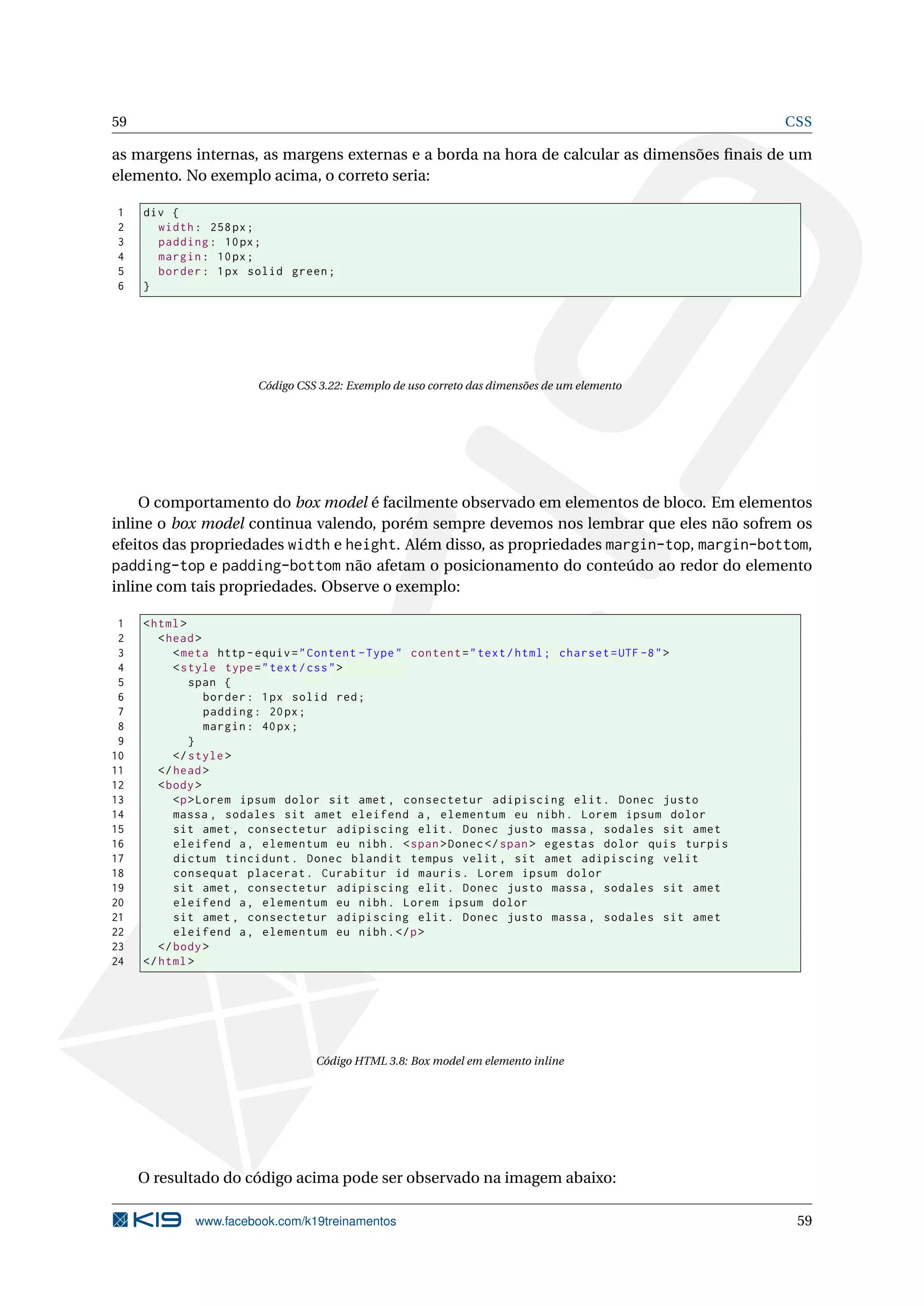 59 CSS
as margens internas, as margens externas e a borda na hora de calcular as dimensões ﬁnais de um
elemento. No exemplo acima, o correto seria:
1 div {
2 width: 258px;
3 padding: 10px;
4 margin: 10px;
5 border: 1px solid green;
6 }
Código CSS 3.22: Exemplo de uso correto das dimensões de um elemento
O comportamento do box model é facilmente observado em elementos de bloco. Em elementos
inline o box model continua valendo, porém sempre devemos nos lembrar que eles não sofrem os
efeitos das propriedades width e height. Além disso, as propriedades margin-top, margin-bottom,
padding-top e padding-bottom não afetam o posicionamento do conteúdo ao redor do elemento
inline com tais propriedades. Observe o exemplo:
1 <html>
2 <head>
3 <meta http -equiv="Content -Type" content="text/html; charset=UTF -8">
4 <style type="text/css">
5 span {
6 border: 1px solid red;
7 padding: 20px;
8 margin: 40px;
9 }
10 </style>
11 </head>
12 <body>
13 <p>Lorem ipsum dolor sit amet , consectetur adipiscing elit. Donec justo
14 massa , sodales sit amet eleifend a, elementum eu nibh. Lorem ipsum dolor
15 sit amet , consectetur adipiscing elit. Donec justo massa , sodales sit amet
16 eleifend a, elementum eu nibh. <span>Donec</span> egestas dolor quis turpis
17 dictum tincidunt. Donec blandit tempus velit , sit amet adipiscing velit
18 consequat placerat. Curabitur id mauris. Lorem ipsum dolor
19 sit amet , consectetur adipiscing elit. Donec justo massa , sodales sit amet
20 eleifend a, elementum eu nibh. Lorem ipsum dolor
21 sit amet , consectetur adipiscing elit. Donec justo massa , sodales sit amet
22 eleifend a, elementum eu nibh.</p>
23 </body>
24 </html>
Código HTML 3.8: Box model em elemento inline
O resultado do código acima pode ser observado na imagem abaixo:
www.facebook.com/k19treinamentos 59
 