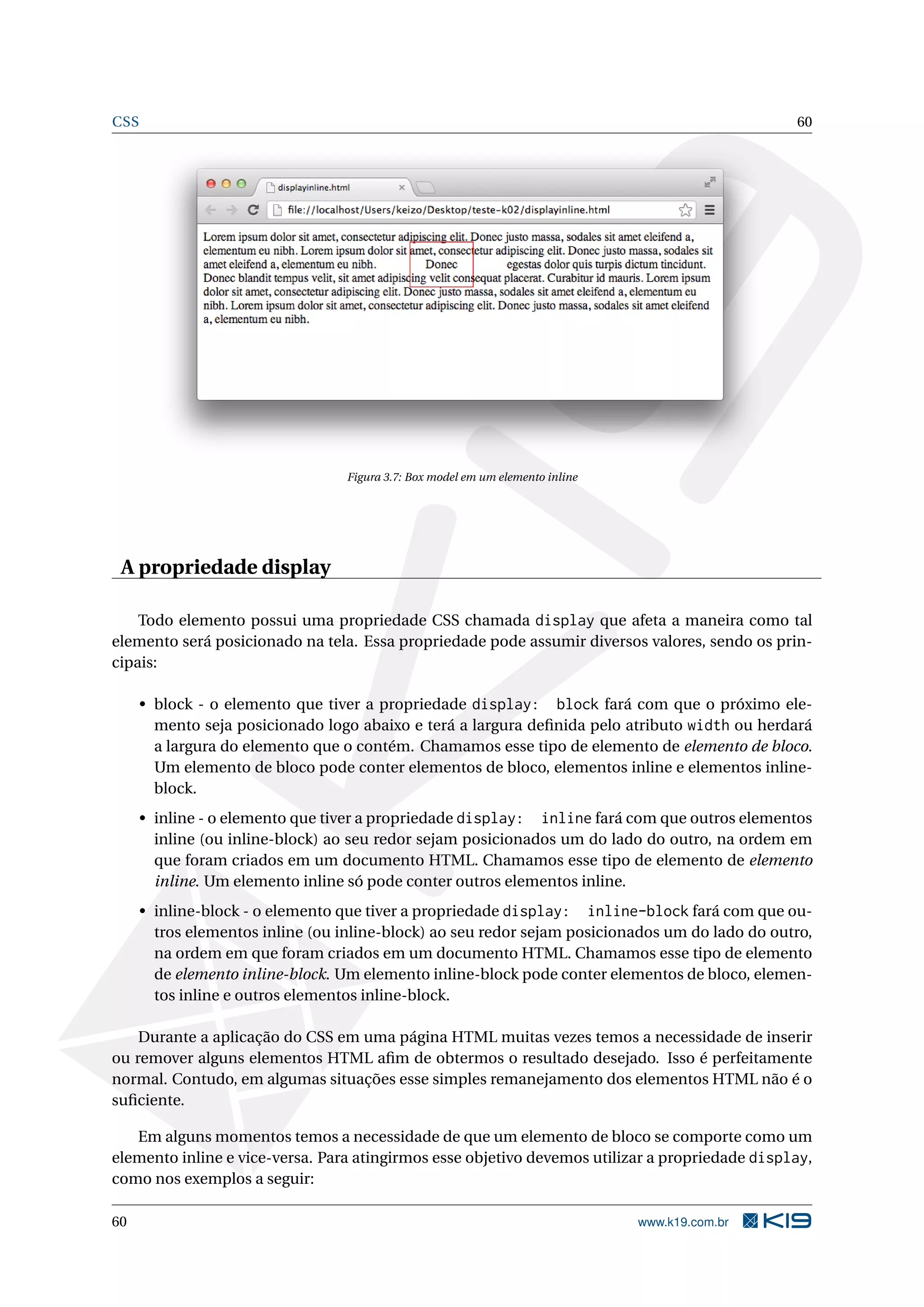 CSS 60
Figura 3.7: Box model em um elemento inline
A propriedade display
Todo elemento possui uma propriedade CSS chamada display que afeta a maneira como tal
elemento será posicionado na tela. Essa propriedade pode assumir diversos valores, sendo os prin-
cipais:
• block - o elemento que tiver a propriedade display: block fará com que o próximo ele-
mento seja posicionado logo abaixo e terá a largura deﬁnida pelo atributo width ou herdará
a largura do elemento que o contém. Chamamos esse tipo de elemento de elemento de bloco.
Um elemento de bloco pode conter elementos de bloco, elementos inline e elementos inline-
block.
• inline - o elemento que tiver a propriedade display: inline fará com que outros elementos
inline (ou inline-block) ao seu redor sejam posicionados um do lado do outro, na ordem em
que foram criados em um documento HTML. Chamamos esse tipo de elemento de elemento
inline. Um elemento inline só pode conter outros elementos inline.
• inline-block - o elemento que tiver a propriedade display: inline-block fará com que ou-
tros elementos inline (ou inline-block) ao seu redor sejam posicionados um do lado do outro,
na ordem em que foram criados em um documento HTML. Chamamos esse tipo de elemento
de elemento inline-block. Um elemento inline-block pode conter elementos de bloco, elemen-
tos inline e outros elementos inline-block.
Durante a aplicação do CSS em uma página HTML muitas vezes temos a necessidade de inserir
ou remover alguns elementos HTML aﬁm de obtermos o resultado desejado. Isso é perfeitamente
normal. Contudo, em algumas situações esse simples remanejamento dos elementos HTML não é o
suﬁciente.
Em alguns momentos temos a necessidade de que um elemento de bloco se comporte como um
elemento inline e vice-versa. Para atingirmos esse objetivo devemos utilizar a propriedade display,
como nos exemplos a seguir:
60 www.k19.com.br
 