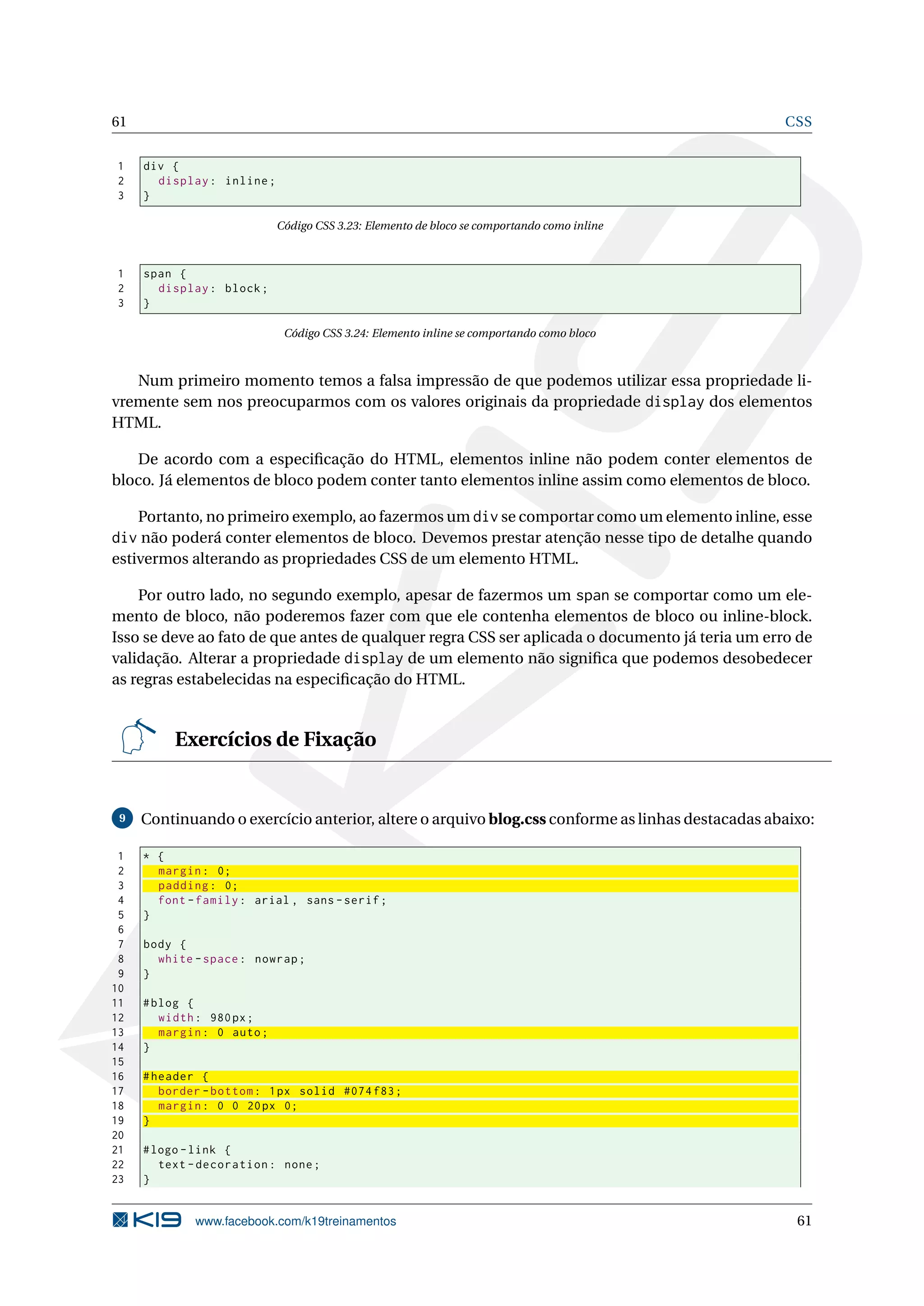 61 CSS
1 div {
2 display: inline;
3 }
Código CSS 3.23: Elemento de bloco se comportando como inline
1 span {
2 display: block;
3 }
Código CSS 3.24: Elemento inline se comportando como bloco
Num primeiro momento temos a falsa impressão de que podemos utilizar essa propriedade li-
vremente sem nos preocuparmos com os valores originais da propriedade display dos elementos
HTML.
De acordo com a especiﬁcação do HTML, elementos inline não podem conter elementos de
bloco. Já elementos de bloco podem conter tanto elementos inline assim como elementos de bloco.
Portanto, no primeiro exemplo, ao fazermos um div se comportar como um elemento inline, esse
div não poderá conter elementos de bloco. Devemos prestar atenção nesse tipo de detalhe quando
estivermos alterando as propriedades CSS de um elemento HTML.
Por outro lado, no segundo exemplo, apesar de fazermos um span se comportar como um ele-
mento de bloco, não poderemos fazer com que ele contenha elementos de bloco ou inline-block.
Isso se deve ao fato de que antes de qualquer regra CSS ser aplicada o documento já teria um erro de
validação. Alterar a propriedade display de um elemento não signiﬁca que podemos desobedecer
as regras estabelecidas na especiﬁcação do HTML.
Exercícios de Fixação
9 Continuando o exercício anterior, altere o arquivo blog.css conforme as linhas destacadas abaixo:
1 * {
2 margin: 0;
3 padding: 0;
4 font -family: arial , sans -serif;
5 }
6
7 body {
8 white -space: nowrap;
9 }
10
11 #blog {
12 width: 980px;
13 margin: 0 auto;
14 }
15
16 #header {
17 border -bottom: 1px solid #074 f83;
18 margin: 0 0 20px 0;
19 }
20
21 #logo -link {
22 text -decoration: none;
23 }
www.facebook.com/k19treinamentos 61
 