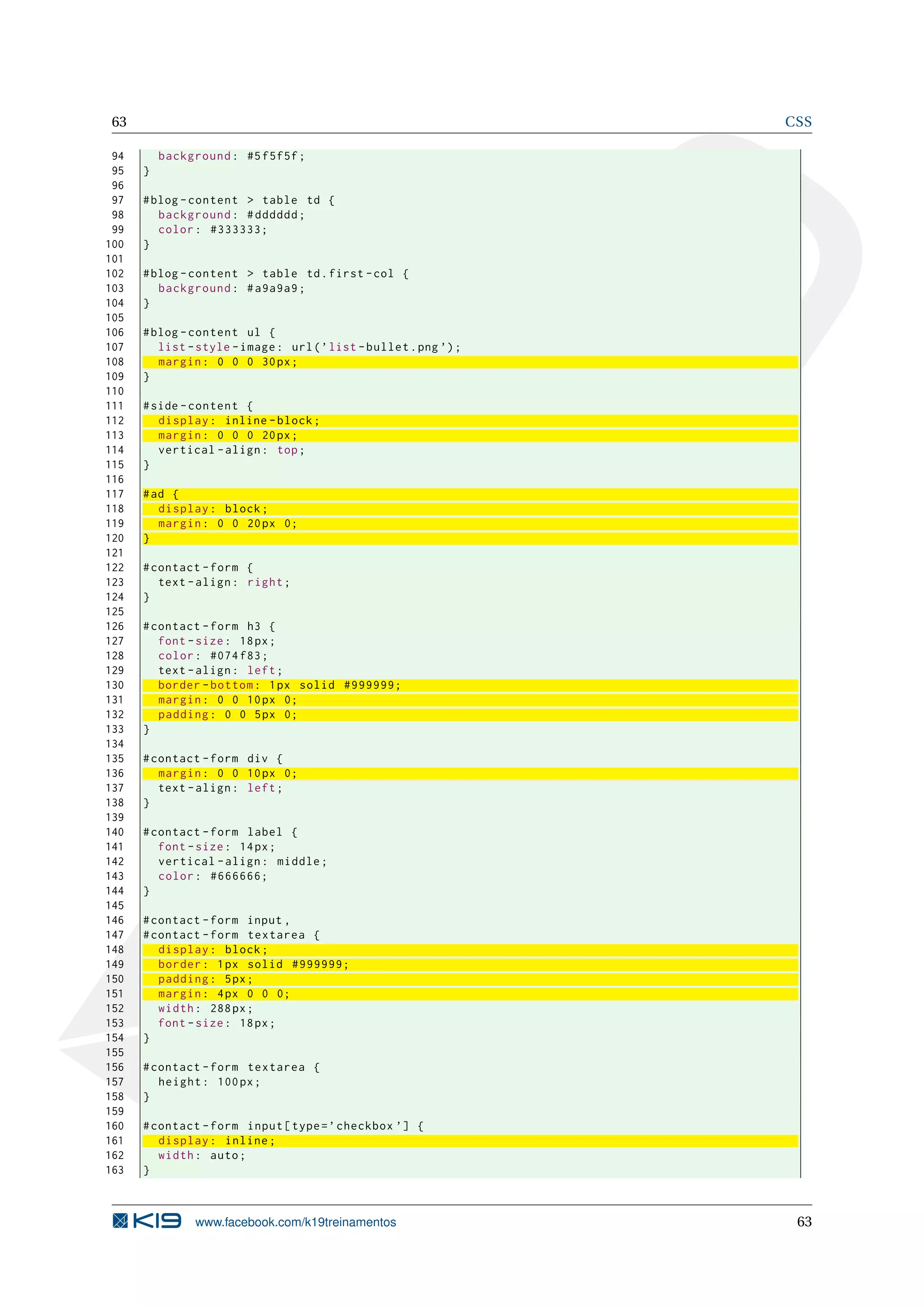 63 CSS
94 background: #5f5f5f;
95 }
96
97 #blog -content > table td {
98 background: #dddddd;
99 color: #333333;
100 }
101
102 #blog -content > table td.first -col {
103 background: #a9a9a9;
104 }
105
106 #blog -content ul {
107 list -style -image: url(’list -bullet.png ’);
108 margin: 0 0 0 30px;
109 }
110
111 #side -content {
112 display: inline -block;
113 margin: 0 0 0 20px;
114 vertical -align: top;
115 }
116
117 #ad {
118 display: block;
119 margin: 0 0 20px 0;
120 }
121
122 #contact -form {
123 text -align: right;
124 }
125
126 #contact -form h3 {
127 font -size: 18px;
128 color: #074 f83;
129 text -align: left;
130 border -bottom: 1px solid #999999;
131 margin: 0 0 10px 0;
132 padding: 0 0 5px 0;
133 }
134
135 #contact -form div {
136 margin: 0 0 10px 0;
137 text -align: left;
138 }
139
140 #contact -form label {
141 font -size: 14px;
142 vertical -align: middle;
143 color: #666666;
144 }
145
146 #contact -form input ,
147 #contact -form textarea {
148 display: block;
149 border: 1px solid #999999;
150 padding: 5px;
151 margin: 4px 0 0 0;
152 width: 288px;
153 font -size: 18px;
154 }
155
156 #contact -form textarea {
157 height: 100px;
158 }
159
160 #contact -form input[type=’checkbox ’] {
161 display: inline;
162 width: auto;
163 }
www.facebook.com/k19treinamentos 63
 