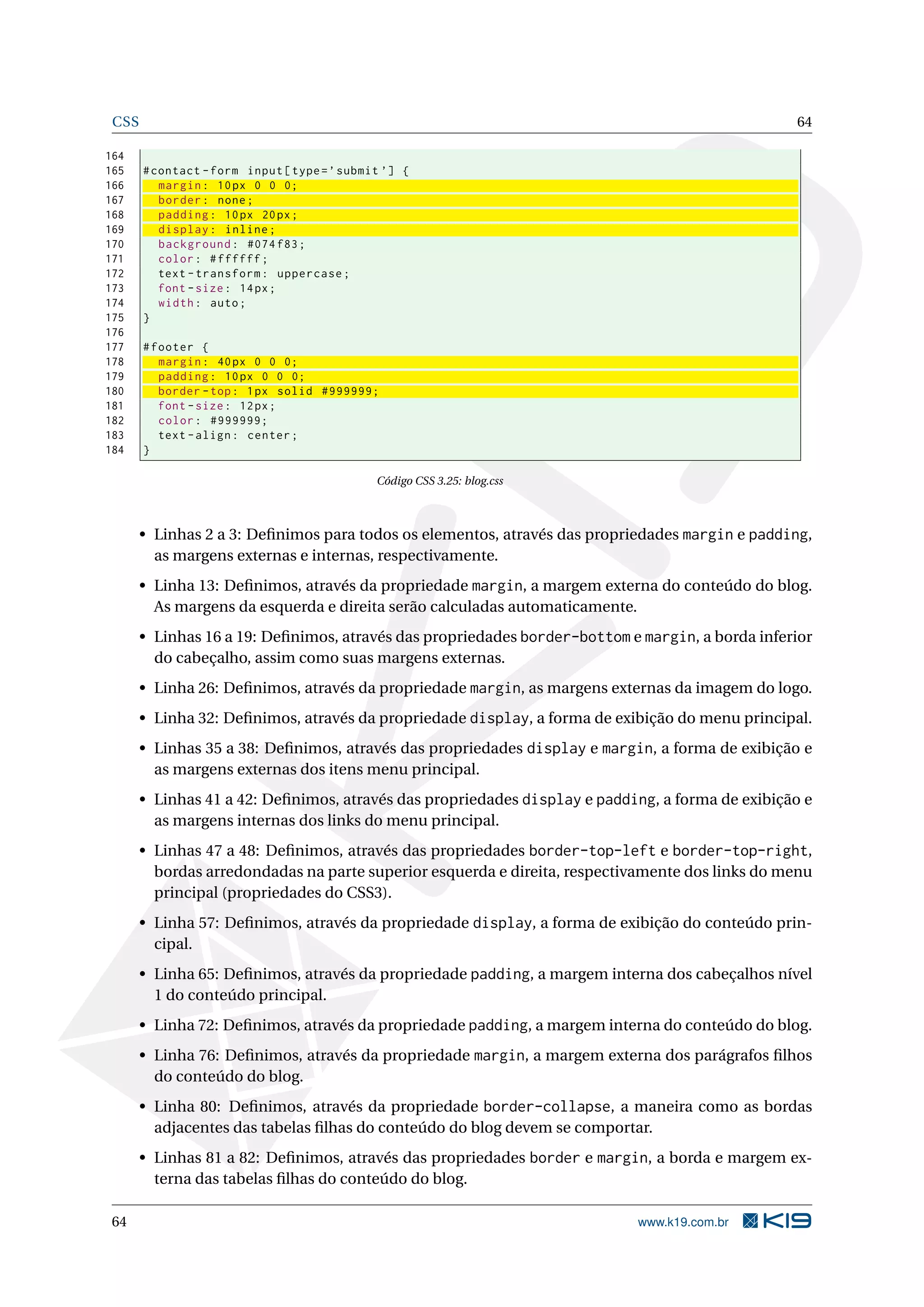 CSS 64
164
165 #contact -form input[type=’submit ’] {
166 margin: 10px 0 0 0;
167 border: none;
168 padding: 10px 20px;
169 display: inline;
170 background: #074 f83;
171 color: #ffffff;
172 text -transform: uppercase;
173 font -size: 14px;
174 width: auto;
175 }
176
177 #footer {
178 margin: 40px 0 0 0;
179 padding: 10px 0 0 0;
180 border -top: 1px solid #999999;
181 font -size: 12px;
182 color: #999999;
183 text -align: center;
184 }
Código CSS 3.25: blog.css
• Linhas 2 a 3: Deﬁnimos para todos os elementos, através das propriedades margin e padding,
as margens externas e internas, respectivamente.
• Linha 13: Deﬁnimos, através da propriedade margin, a margem externa do conteúdo do blog.
As margens da esquerda e direita serão calculadas automaticamente.
• Linhas 16 a 19: Deﬁnimos, através das propriedades border-bottom e margin, a borda inferior
do cabeçalho, assim como suas margens externas.
• Linha 26: Deﬁnimos, através da propriedade margin, as margens externas da imagem do logo.
• Linha 32: Deﬁnimos, através da propriedade display, a forma de exibição do menu principal.
• Linhas 35 a 38: Deﬁnimos, através das propriedades display e margin, a forma de exibição e
as margens externas dos itens menu principal.
• Linhas 41 a 42: Deﬁnimos, através das propriedades display e padding, a forma de exibição e
as margens internas dos links do menu principal.
• Linhas 47 a 48: Deﬁnimos, através das propriedades border-top-left e border-top-right,
bordas arredondadas na parte superior esquerda e direita, respectivamente dos links do menu
principal (propriedades do CSS3).
• Linha 57: Deﬁnimos, através da propriedade display, a forma de exibição do conteúdo prin-
cipal.
• Linha 65: Deﬁnimos, através da propriedade padding, a margem interna dos cabeçalhos nível
1 do conteúdo principal.
• Linha 72: Deﬁnimos, através da propriedade padding, a margem interna do conteúdo do blog.
• Linha 76: Deﬁnimos, através da propriedade margin, a margem externa dos parágrafos ﬁlhos
do conteúdo do blog.
• Linha 80: Deﬁnimos, através da propriedade border-collapse, a maneira como as bordas
adjacentes das tabelas ﬁlhas do conteúdo do blog devem se comportar.
• Linhas 81 a 82: Deﬁnimos, através das propriedades border e margin, a borda e margem ex-
terna das tabelas ﬁlhas do conteúdo do blog.
64 www.k19.com.br
 