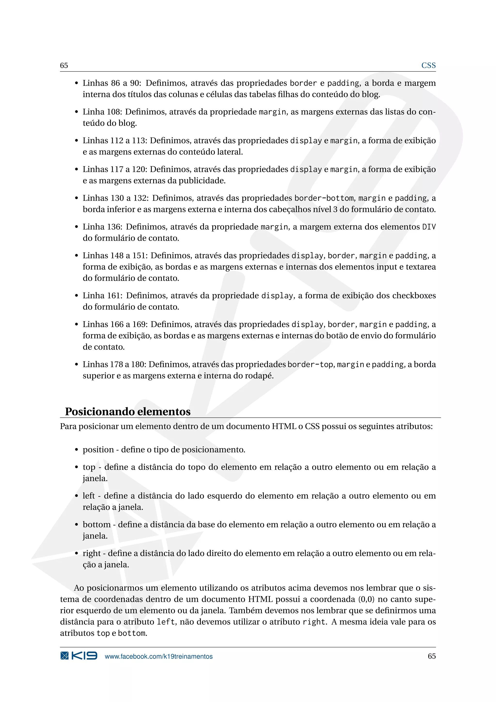 65 CSS
• Linhas 86 a 90: Deﬁnimos, através das propriedades border e padding, a borda e margem
interna dos títulos das colunas e células das tabelas ﬁlhas do conteúdo do blog.
• Linha 108: Deﬁnimos, através da propriedade margin, as margens externas das listas do con-
teúdo do blog.
• Linhas 112 a 113: Deﬁnimos, através das propriedades display e margin, a forma de exibição
e as margens externas do conteúdo lateral.
• Linhas 117 a 120: Deﬁnimos, através das propriedades display e margin, a forma de exibição
e as margens externas da publicidade.
• Linhas 130 a 132: Deﬁnimos, através das propriedades border-bottom, margin e padding, a
borda inferior e as margens externa e interna dos cabeçalhos nível 3 do formulário de contato.
• Linha 136: Deﬁnimos, através da propriedade margin, a margem externa dos elementos DIV
do formulário de contato.
• Linhas 148 a 151: Deﬁnimos, através das propriedades display, border, margin e padding, a
forma de exibição, as bordas e as margens externas e internas dos elementos input e textarea
do formulário de contato.
• Linha 161: Deﬁnimos, através da propriedade display, a forma de exibição dos checkboxes
do formulário de contato.
• Linhas 166 a 169: Deﬁnimos, através das propriedades display, border, margin e padding, a
forma de exibição, as bordas e as margens externas e internas do botão de envio do formulário
de contato.
• Linhas 178 a 180: Deﬁnimos, através das propriedades border-top, margin e padding, a borda
superior e as margens externa e interna do rodapé.
Posicionando elementos
Para posicionar um elemento dentro de um documento HTML o CSS possui os seguintes atributos:
• position - deﬁne o tipo de posicionamento.
• top - deﬁne a distância do topo do elemento em relação a outro elemento ou em relação a
janela.
• left - deﬁne a distância do lado esquerdo do elemento em relação a outro elemento ou em
relação a janela.
• bottom - deﬁne a distância da base do elemento em relação a outro elemento ou em relação a
janela.
• right - deﬁne a distância do lado direito do elemento em relação a outro elemento ou em rela-
ção a janela.
Ao posicionarmos um elemento utilizando os atributos acima devemos nos lembrar que o sis-
tema de coordenadas dentro de um documento HTML possui a coordenada (0,0) no canto supe-
rior esquerdo de um elemento ou da janela. Também devemos nos lembrar que se deﬁnirmos uma
distância para o atributo left, não devemos utilizar o atributo right. A mesma ideia vale para os
atributos top e bottom.
www.facebook.com/k19treinamentos 65
 