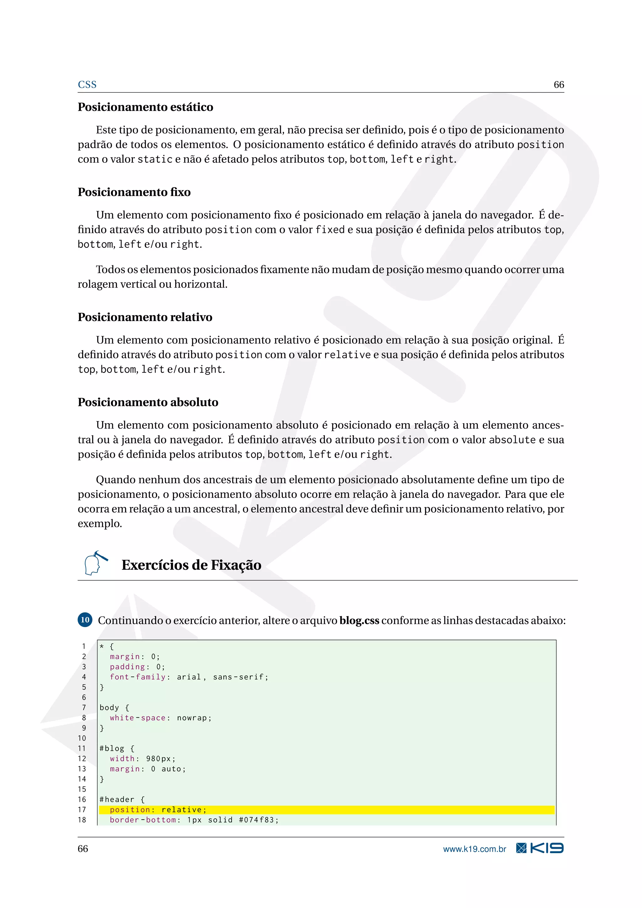 CSS 66
Posicionamento estático
Este tipo de posicionamento, em geral, não precisa ser deﬁnido, pois é o tipo de posicionamento
padrão de todos os elementos. O posicionamento estático é deﬁnido através do atributo position
com o valor static e não é afetado pelos atributos top, bottom, left e right.
Posicionamento ﬁxo
Um elemento com posicionamento ﬁxo é posicionado em relação à janela do navegador. É de-
ﬁnido através do atributo position com o valor fixed e sua posição é deﬁnida pelos atributos top,
bottom, left e/ou right.
Todos os elementos posicionados ﬁxamente não mudam de posição mesmo quando ocorrer uma
rolagem vertical ou horizontal.
Posicionamento relativo
Um elemento com posicionamento relativo é posicionado em relação à sua posição original. É
deﬁnido através do atributo position com o valor relative e sua posição é deﬁnida pelos atributos
top, bottom, left e/ou right.
Posicionamento absoluto
Um elemento com posicionamento absoluto é posicionado em relação à um elemento ances-
tral ou à janela do navegador. É deﬁnido através do atributo position com o valor absolute e sua
posição é deﬁnida pelos atributos top, bottom, left e/ou right.
Quando nenhum dos ancestrais de um elemento posicionado absolutamente deﬁne um tipo de
posicionamento, o posicionamento absoluto ocorre em relação à janela do navegador. Para que ele
ocorra em relação a um ancestral, o elemento ancestral deve deﬁnir um posicionamento relativo, por
exemplo.
Exercícios de Fixação
10 Continuando o exercício anterior, altere o arquivo blog.css conforme as linhas destacadas abaixo:
1 * {
2 margin: 0;
3 padding: 0;
4 font -family: arial , sans -serif;
5 }
6
7 body {
8 white -space: nowrap;
9 }
10
11 #blog {
12 width: 980px;
13 margin: 0 auto;
14 }
15
16 #header {
17 position: relative;
18 border -bottom: 1px solid #074 f83;
66 www.k19.com.br
 