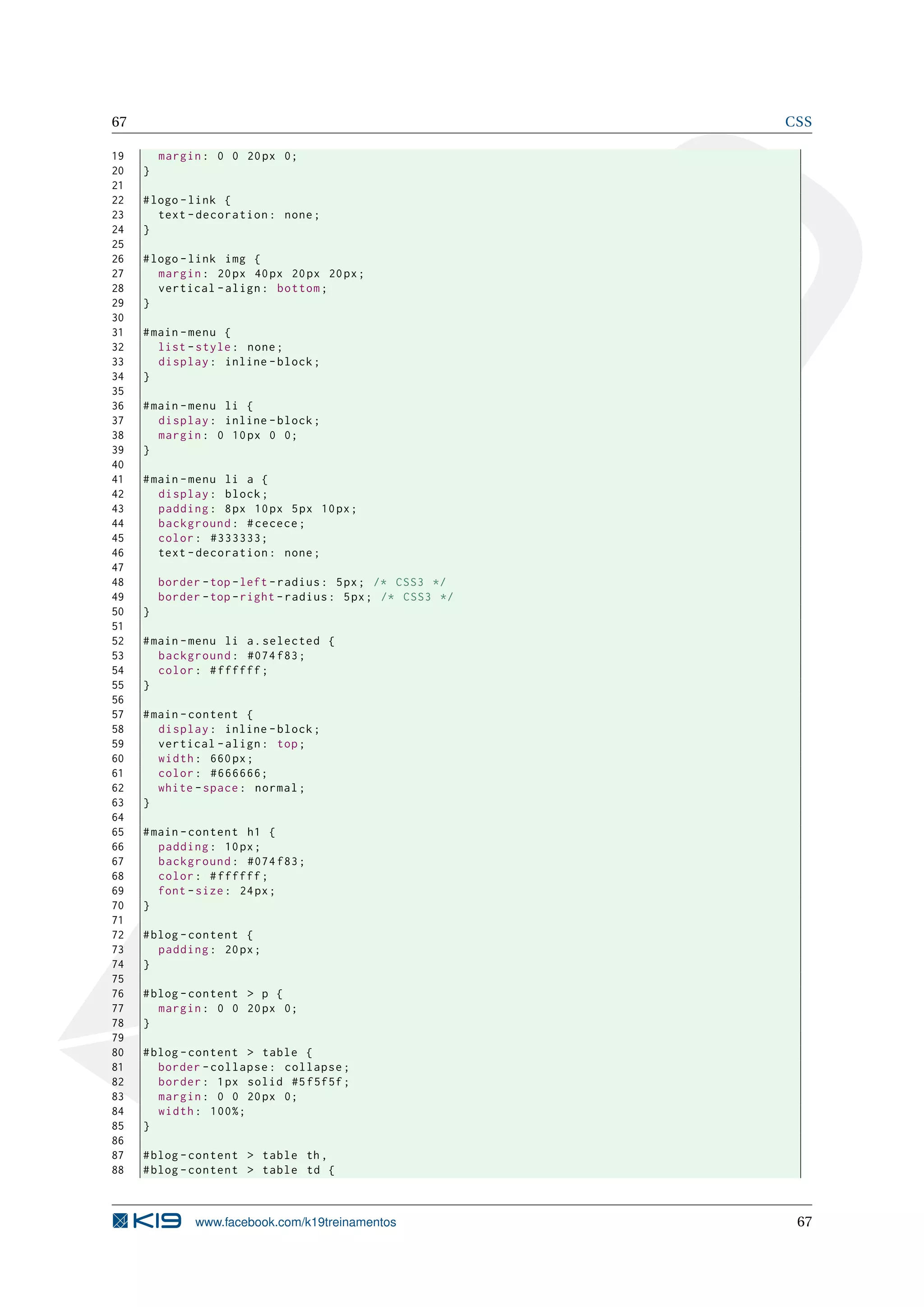 67 CSS
19 margin: 0 0 20px 0;
20 }
21
22 #logo -link {
23 text -decoration: none;
24 }
25
26 #logo -link img {
27 margin: 20px 40px 20px 20px;
28 vertical -align: bottom;
29 }
30
31 #main -menu {
32 list -style: none;
33 display: inline -block;
34 }
35
36 #main -menu li {
37 display: inline -block;
38 margin: 0 10px 0 0;
39 }
40
41 #main -menu li a {
42 display: block;
43 padding: 8px 10px 5px 10px;
44 background: #cecece;
45 color: #333333;
46 text -decoration: none;
47
48 border -top -left -radius: 5px; /* CSS3 */
49 border -top -right -radius: 5px; /* CSS3 */
50 }
51
52 #main -menu li a.selected {
53 background: #074 f83;
54 color: #ffffff;
55 }
56
57 #main -content {
58 display: inline -block;
59 vertical -align: top;
60 width: 660px;
61 color: #666666;
62 white -space: normal;
63 }
64
65 #main -content h1 {
66 padding: 10px;
67 background: #074 f83;
68 color: #ffffff;
69 font -size: 24px;
70 }
71
72 #blog -content {
73 padding: 20px;
74 }
75
76 #blog -content > p {
77 margin: 0 0 20px 0;
78 }
79
80 #blog -content > table {
81 border -collapse: collapse;
82 border: 1px solid #5f5f5f;
83 margin: 0 0 20px 0;
84 width: 100%;
85 }
86
87 #blog -content > table th,
88 #blog -content > table td {
www.facebook.com/k19treinamentos 67
 