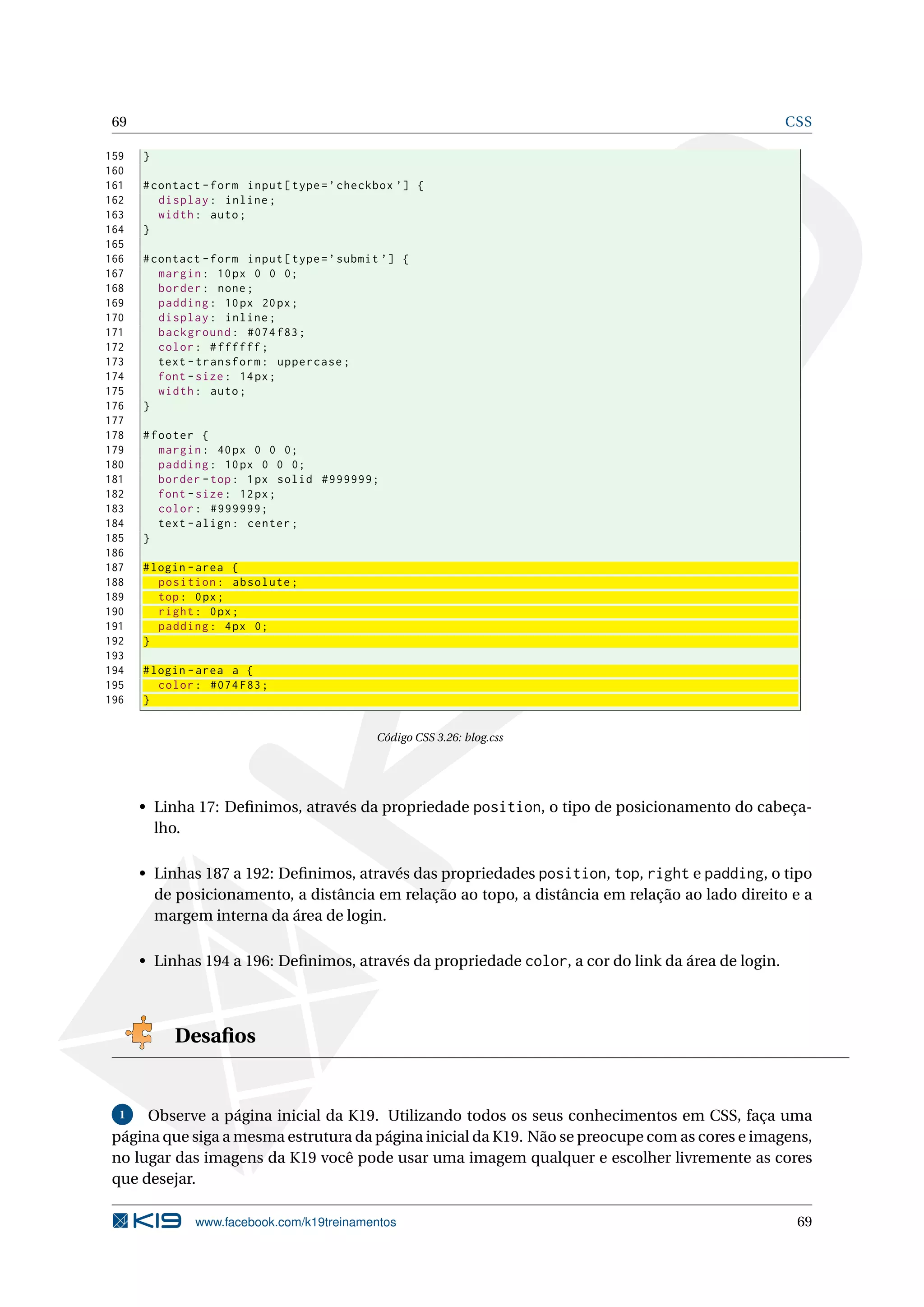 69 CSS
159 }
160
161 #contact -form input[type=’checkbox ’] {
162 display: inline;
163 width: auto;
164 }
165
166 #contact -form input[type=’submit ’] {
167 margin: 10px 0 0 0;
168 border: none;
169 padding: 10px 20px;
170 display: inline;
171 background: #074 f83;
172 color: #ffffff;
173 text -transform: uppercase;
174 font -size: 14px;
175 width: auto;
176 }
177
178 #footer {
179 margin: 40px 0 0 0;
180 padding: 10px 0 0 0;
181 border -top: 1px solid #999999;
182 font -size: 12px;
183 color: #999999;
184 text -align: center;
185 }
186
187 #login -area {
188 position: absolute;
189 top: 0px;
190 right: 0px;
191 padding: 4px 0;
192 }
193
194 #login -area a {
195 color: #074 F83;
196 }
Código CSS 3.26: blog.css
• Linha 17: Deﬁnimos, através da propriedade position, o tipo de posicionamento do cabeça-
lho.
• Linhas 187 a 192: Deﬁnimos, através das propriedades position, top, right e padding, o tipo
de posicionamento, a distância em relação ao topo, a distância em relação ao lado direito e a
margem interna da área de login.
• Linhas 194 a 196: Deﬁnimos, através da propriedade color, a cor do link da área de login.
Desaﬁos
1 Observe a página inicial da K19. Utilizando todos os seus conhecimentos em CSS, faça uma
página que siga a mesma estrutura da página inicial da K19. Não se preocupe com as cores e imagens,
no lugar das imagens da K19 você pode usar uma imagem qualquer e escolher livremente as cores
que desejar.
www.facebook.com/k19treinamentos 69
 
