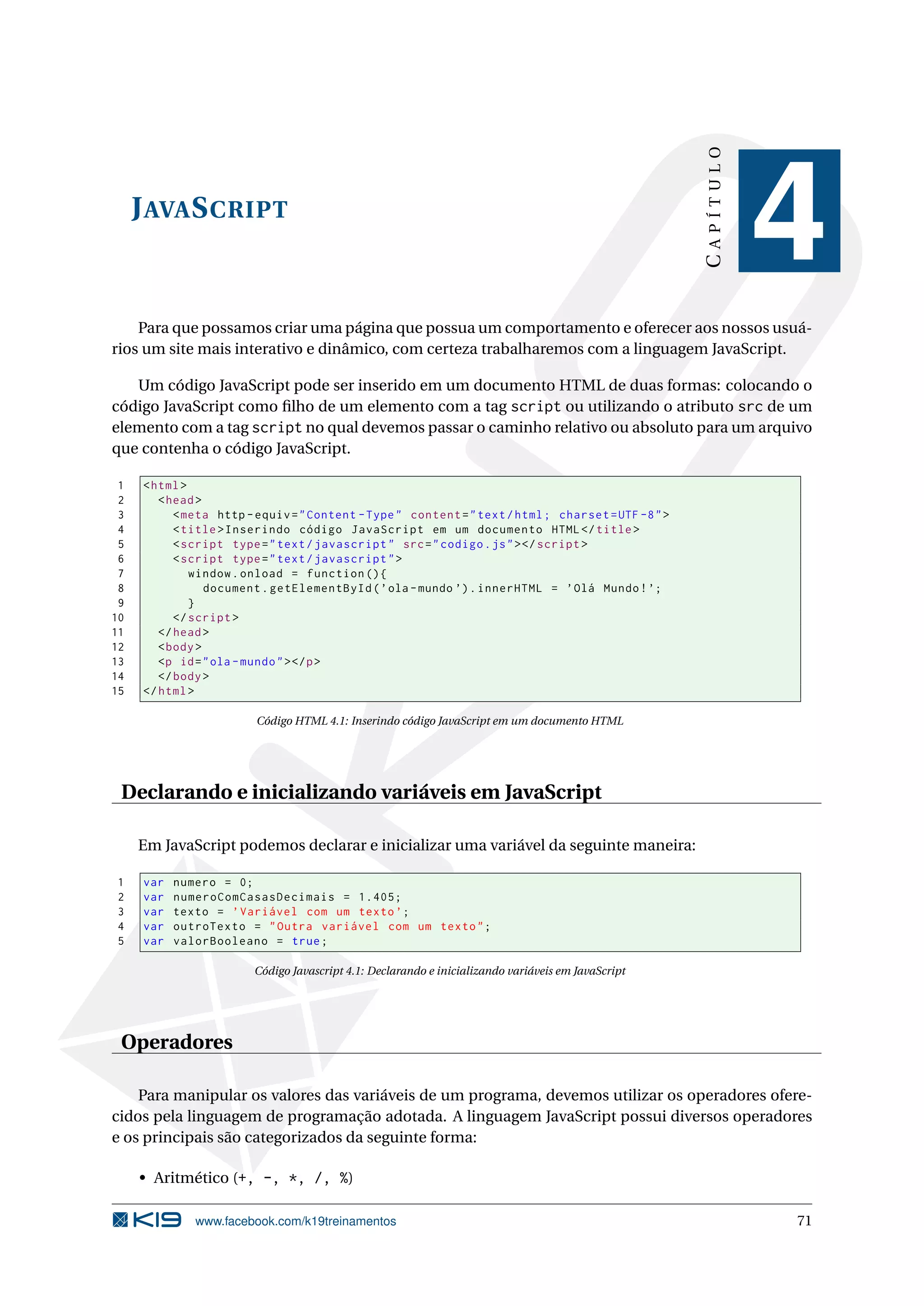 JAVASCRIPT
CAPÍTULO
4
Para que possamos criar uma página que possua um comportamento e oferecer aos nossos usuá-
rios um site mais interativo e dinâmico, com certeza trabalharemos com a linguagem JavaScript.
Um código JavaScript pode ser inserido em um documento HTML de duas formas: colocando o
código JavaScript como ﬁlho de um elemento com a tag script ou utilizando o atributo src de um
elemento com a tag script no qual devemos passar o caminho relativo ou absoluto para um arquivo
que contenha o código JavaScript.
1 <html>
2 <head>
3 <meta http -equiv="Content -Type" content="text/html; charset=UTF -8">
4 <title>Inserindo código JavaScript em um documento HTML</title>
5 <script type="text/javascript" src="codigo.js"></script >
6 <script type="text/javascript">
7 window.onload = function (){
8 document.getElementById(’ola -mundo ’).innerHTML = ’Olá Mundo!’;
9 }
10 </script >
11 </head>
12 <body>
13 <p id="ola -mundo"></p>
14 </body>
15 </html>
Código HTML 4.1: Inserindo código JavaScript em um documento HTML
Declarando e inicializando variáveis em JavaScript
Em JavaScript podemos declarar e inicializar uma variável da seguinte maneira:
1 var numero = 0;
2 var numeroComCasasDecimais = 1.405;
3 var texto = ’Variável com um texto’;
4 var outroTexto = "Outra variável com um texto";
5 var valorBooleano = true;
Código Javascript 4.1: Declarando e inicializando variáveis em JavaScript
Operadores
Para manipular os valores das variáveis de um programa, devemos utilizar os operadores ofere-
cidos pela linguagem de programação adotada. A linguagem JavaScript possui diversos operadores
e os principais são categorizados da seguinte forma:
• Aritmético (+, -, *, /, %)
www.facebook.com/k19treinamentos 71
 