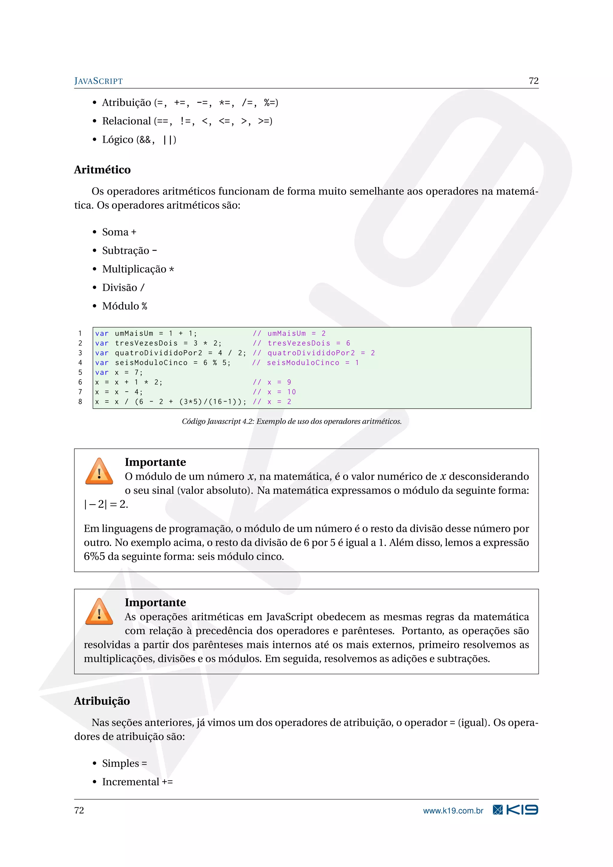 JAVASCRIPT 72
• Atribuição (=, +=, -=, *=, /=, %=)
• Relacional (==, !=, <, <=, >, >=)
• Lógico (&&, ||)
Aritmético
Os operadores aritméticos funcionam de forma muito semelhante aos operadores na matemá-
tica. Os operadores aritméticos são:
• Soma +
• Subtração -
• Multiplicação *
• Divisão /
• Módulo %
1 var umMaisUm = 1 + 1; // umMaisUm = 2
2 var tresVezesDois = 3 * 2; // tresVezesDois = 6
3 var quatroDivididoPor2 = 4 / 2; // quatroDivididoPor2 = 2
4 var seisModuloCinco = 6 % 5; // seisModuloCinco = 1
5 var x = 7;
6 x = x + 1 * 2; // x = 9
7 x = x - 4; // x = 10
8 x = x / (6 - 2 + (3*5) /(16 -1)); // x = 2
Código Javascript 4.2: Exemplo de uso dos operadores aritméticos.
Importante
O módulo de um número x, na matemática, é o valor numérico de x desconsiderando
o seu sinal (valor absoluto). Na matemática expressamos o módulo da seguinte forma:
|−2| = 2.
Em linguagens de programação, o módulo de um número é o resto da divisão desse número por
outro. No exemplo acima, o resto da divisão de 6 por 5 é igual a 1. Além disso, lemos a expressão
6%5 da seguinte forma: seis módulo cinco.
Importante
As operações aritméticas em JavaScript obedecem as mesmas regras da matemática
com relação à precedência dos operadores e parênteses. Portanto, as operações são
resolvidas a partir dos parênteses mais internos até os mais externos, primeiro resolvemos as
multiplicações, divisões e os módulos. Em seguida, resolvemos as adições e subtrações.
Atribuição
Nas seções anteriores, já vimos um dos operadores de atribuição, o operador = (igual). Os opera-
dores de atribuição são:
• Simples =
• Incremental +=
72 www.k19.com.br
 