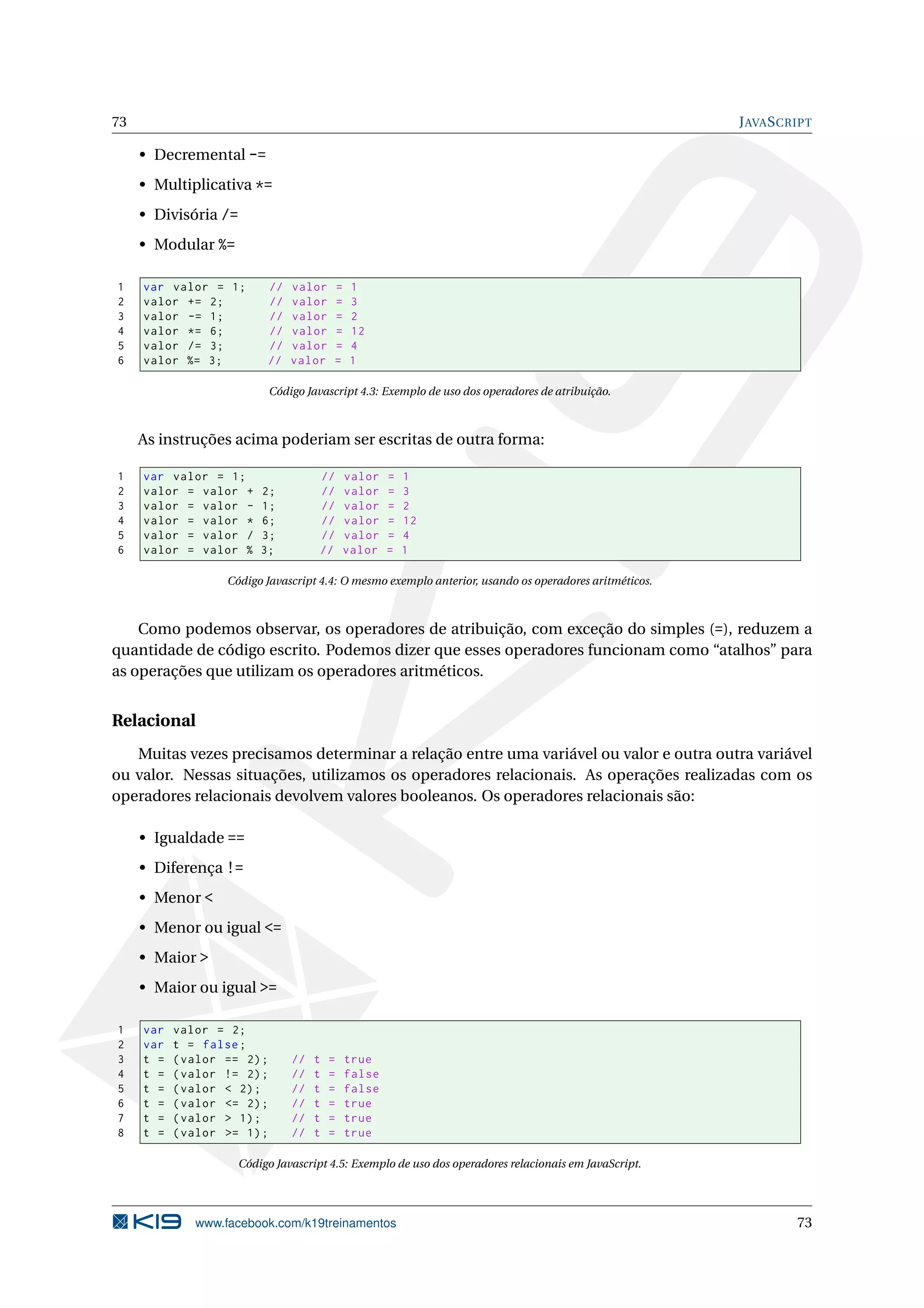 73 JAVASCRIPT
• Decremental -=
• Multiplicativa *=
• Divisória /=
• Modular %=
1 var valor = 1; // valor = 1
2 valor += 2; // valor = 3
3 valor -= 1; // valor = 2
4 valor *= 6; // valor = 12
5 valor /= 3; // valor = 4
6 valor %= 3; // valor = 1
Código Javascript 4.3: Exemplo de uso dos operadores de atribuição.
As instruções acima poderiam ser escritas de outra forma:
1 var valor = 1; // valor = 1
2 valor = valor + 2; // valor = 3
3 valor = valor - 1; // valor = 2
4 valor = valor * 6; // valor = 12
5 valor = valor / 3; // valor = 4
6 valor = valor % 3; // valor = 1
Código Javascript 4.4: O mesmo exemplo anterior, usando os operadores aritméticos.
Como podemos observar, os operadores de atribuição, com exceção do simples (=), reduzem a
quantidade de código escrito. Podemos dizer que esses operadores funcionam como “atalhos” para
as operações que utilizam os operadores aritméticos.
Relacional
Muitas vezes precisamos determinar a relação entre uma variável ou valor e outra outra variável
ou valor. Nessas situações, utilizamos os operadores relacionais. As operações realizadas com os
operadores relacionais devolvem valores booleanos. Os operadores relacionais são:
• Igualdade ==
• Diferença !=
• Menor <
• Menor ou igual <=
• Maior >
• Maior ou igual >=
1 var valor = 2;
2 var t = false;
3 t = (valor == 2); // t = true
4 t = (valor != 2); // t = false
5 t = (valor < 2); // t = false
6 t = (valor <= 2); // t = true
7 t = (valor > 1); // t = true
8 t = (valor >= 1); // t = true
Código Javascript 4.5: Exemplo de uso dos operadores relacionais em JavaScript.
www.facebook.com/k19treinamentos 73
 