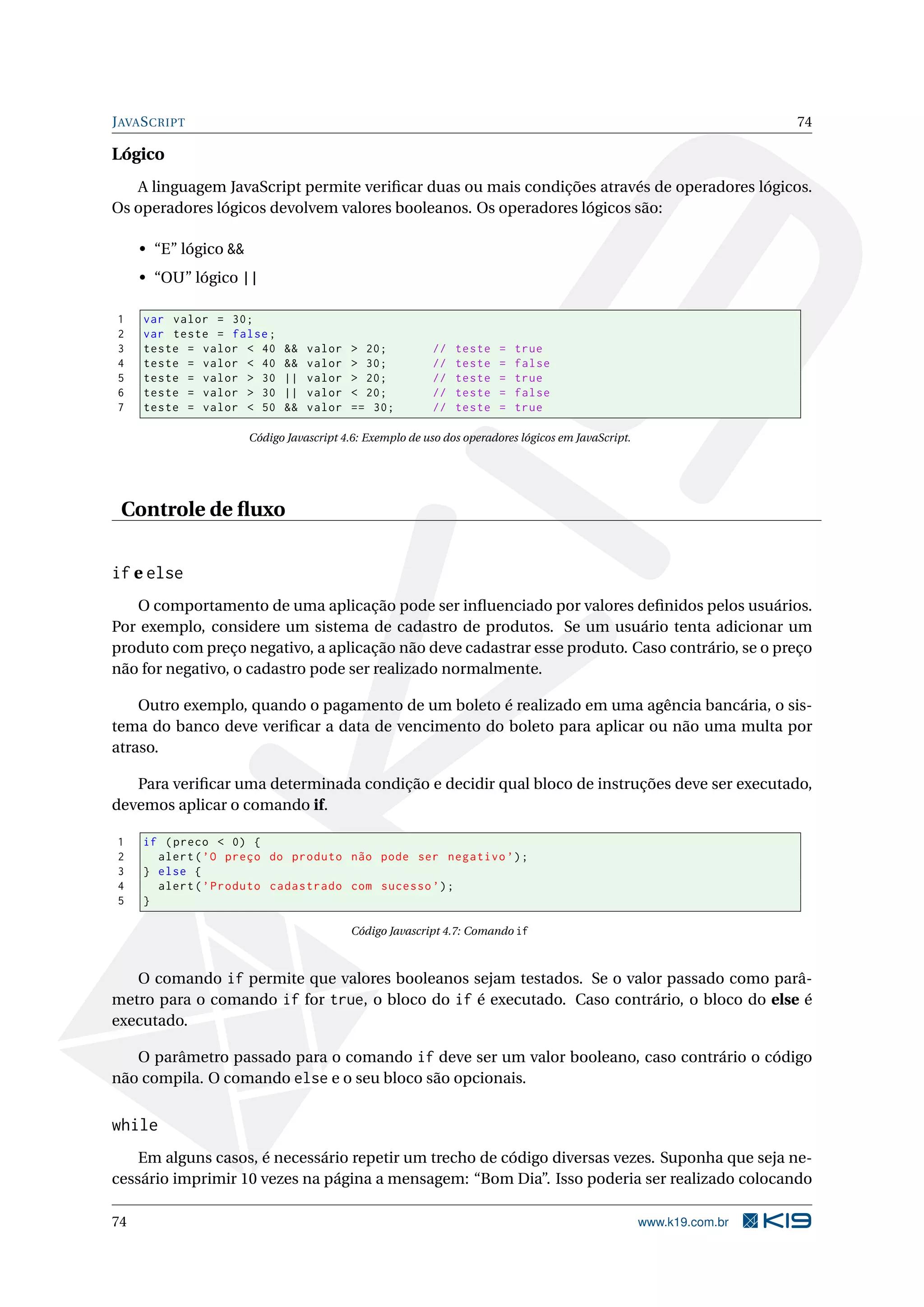 JAVASCRIPT 74
Lógico
A linguagem JavaScript permite veriﬁcar duas ou mais condições através de operadores lógicos.
Os operadores lógicos devolvem valores booleanos. Os operadores lógicos são:
• “E” lógico &&
• “OU” lógico ||
1 var valor = 30;
2 var teste = false;
3 teste = valor < 40 && valor > 20; // teste = true
4 teste = valor < 40 && valor > 30; // teste = false
5 teste = valor > 30 || valor > 20; // teste = true
6 teste = valor > 30 || valor < 20; // teste = false
7 teste = valor < 50 && valor == 30; // teste = true
Código Javascript 4.6: Exemplo de uso dos operadores lógicos em JavaScript.
Controle de ﬂuxo
if e else
O comportamento de uma aplicação pode ser inﬂuenciado por valores deﬁnidos pelos usuários.
Por exemplo, considere um sistema de cadastro de produtos. Se um usuário tenta adicionar um
produto com preço negativo, a aplicação não deve cadastrar esse produto. Caso contrário, se o preço
não for negativo, o cadastro pode ser realizado normalmente.
Outro exemplo, quando o pagamento de um boleto é realizado em uma agência bancária, o sis-
tema do banco deve veriﬁcar a data de vencimento do boleto para aplicar ou não uma multa por
atraso.
Para veriﬁcar uma determinada condição e decidir qual bloco de instruções deve ser executado,
devemos aplicar o comando if.
1 if (preco < 0) {
2 alert(’O preço do produto não pode ser negativo ’);
3 } else {
4 alert(’Produto cadastrado com sucesso ’);
5 }
Código Javascript 4.7: Comando if
O comando if permite que valores booleanos sejam testados. Se o valor passado como parâ-
metro para o comando if for true, o bloco do if é executado. Caso contrário, o bloco do else é
executado.
O parâmetro passado para o comando if deve ser um valor booleano, caso contrário o código
não compila. O comando else e o seu bloco são opcionais.
while
Em alguns casos, é necessário repetir um trecho de código diversas vezes. Suponha que seja ne-
cessário imprimir 10 vezes na página a mensagem: “Bom Dia”. Isso poderia ser realizado colocando
74 www.k19.com.br
 