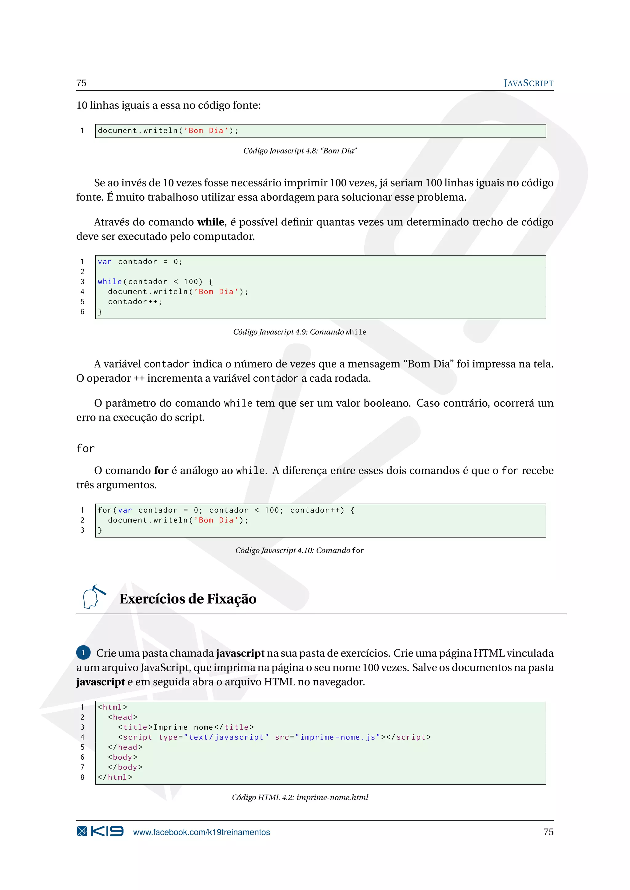 75 JAVASCRIPT
10 linhas iguais a essa no código fonte:
1 document.writeln(’Bom Dia’);
Código Javascript 4.8: “Bom Dia”
Se ao invés de 10 vezes fosse necessário imprimir 100 vezes, já seriam 100 linhas iguais no código
fonte. É muito trabalhoso utilizar essa abordagem para solucionar esse problema.
Através do comando while, é possível deﬁnir quantas vezes um determinado trecho de código
deve ser executado pelo computador.
1 var contador = 0;
2
3 while(contador < 100) {
4 document.writeln(’Bom Dia’);
5 contador ++;
6 }
Código Javascript 4.9: Comando while
A variável contador indica o número de vezes que a mensagem “Bom Dia” foi impressa na tela.
O operador ++ incrementa a variável contador a cada rodada.
O parâmetro do comando while tem que ser um valor booleano. Caso contrário, ocorrerá um
erro na execução do script.
for
O comando for é análogo ao while. A diferença entre esses dois comandos é que o for recebe
três argumentos.
1 for(var contador = 0; contador < 100; contador ++) {
2 document.writeln(’Bom Dia’);
3 }
Código Javascript 4.10: Comando for
Exercícios de Fixação
1 Crie uma pasta chamada javascript na sua pasta de exercícios. Crie uma página HTML vinculada
a um arquivo JavaScript, que imprima na página o seu nome 100 vezes. Salve os documentos na pasta
javascript e em seguida abra o arquivo HTML no navegador.
1 <html>
2 <head>
3 <title>Imprime nome</title>
4 <script type="text/javascript" src="imprime -nome.js"></script >
5 </head>
6 <body>
7 </body>
8 </html>
Código HTML 4.2: imprime-nome.html
www.facebook.com/k19treinamentos 75
 