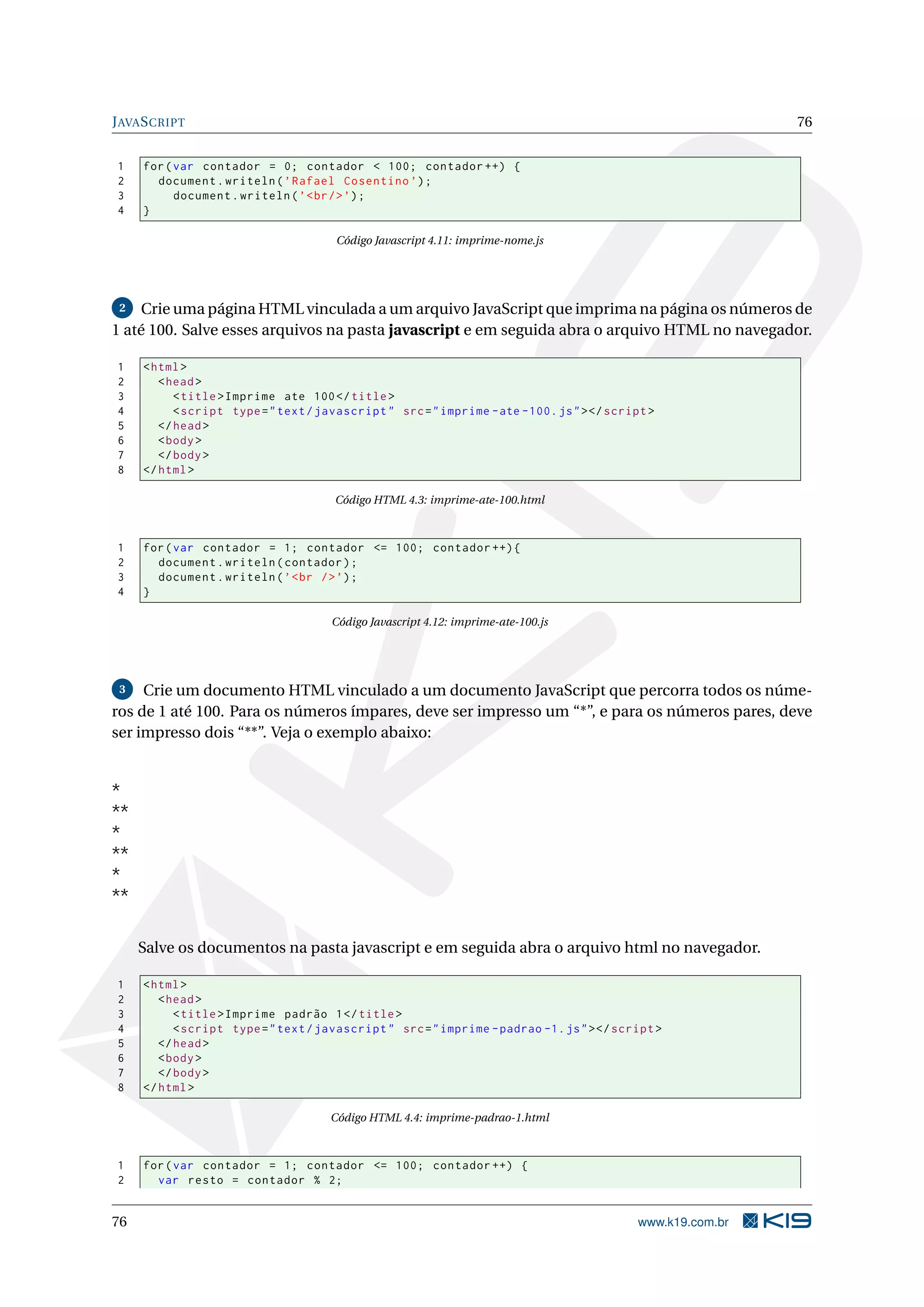 JAVASCRIPT 76
1 for(var contador = 0; contador < 100; contador ++) {
2 document.writeln(’Rafael Cosentino ’);
3 document.writeln(’<br/>’);
4 }
Código Javascript 4.11: imprime-nome.js
2 Crie uma página HTML vinculada a um arquivo JavaScript que imprima na página os números de
1 até 100. Salve esses arquivos na pasta javascript e em seguida abra o arquivo HTML no navegador.
1 <html>
2 <head>
3 <title>Imprime ate 100</title>
4 <script type="text/javascript" src="imprime -ate -100.js"></script >
5 </head>
6 <body>
7 </body>
8 </html>
Código HTML 4.3: imprime-ate-100.html
1 for(var contador = 1; contador <= 100; contador ++){
2 document.writeln(contador);
3 document.writeln(’<br />’);
4 }
Código Javascript 4.12: imprime-ate-100.js
3 Crie um documento HTML vinculado a um documento JavaScript que percorra todos os núme-
ros de 1 até 100. Para os números ímpares, deve ser impresso um “*”, e para os números pares, deve
ser impresso dois “**”. Veja o exemplo abaixo:
*
**
*
**
*
**
Salve os documentos na pasta javascript e em seguida abra o arquivo html no navegador.
1 <html>
2 <head>
3 <title>Imprime padrão 1</title>
4 <script type="text/javascript" src="imprime -padrao -1.js"></script >
5 </head>
6 <body>
7 </body>
8 </html>
Código HTML 4.4: imprime-padrao-1.html
1 for(var contador = 1; contador <= 100; contador ++) {
2 var resto = contador % 2;
76 www.k19.com.br
 