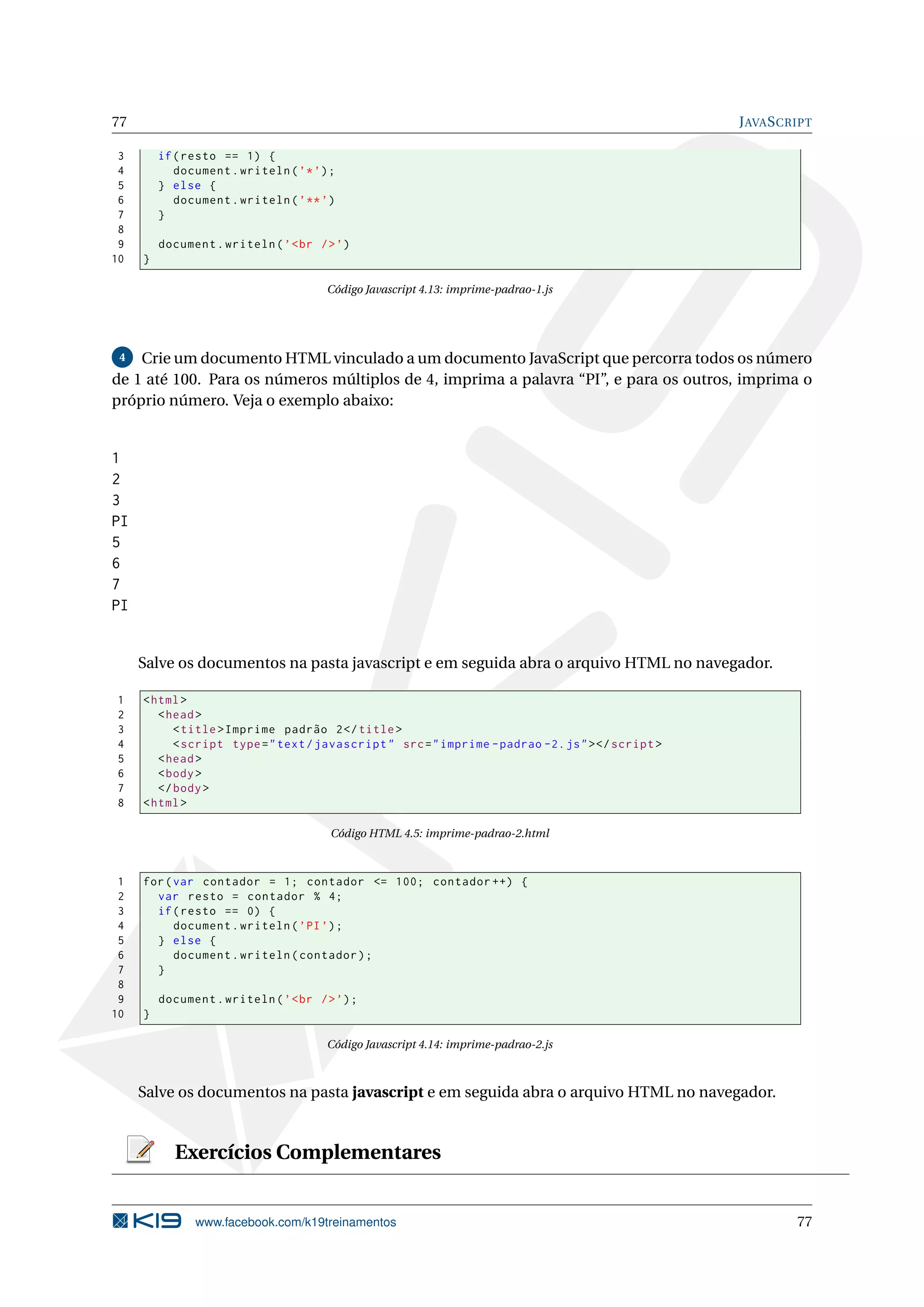 77 JAVASCRIPT
3 if(resto == 1) {
4 document.writeln(’*’);
5 } else {
6 document.writeln(’**’)
7 }
8
9 document.writeln(’<br />’)
10 }
Código Javascript 4.13: imprime-padrao-1.js
4 Crie um documento HTML vinculado a um documento JavaScript que percorra todos os número
de 1 até 100. Para os números múltiplos de 4, imprima a palavra “PI”, e para os outros, imprima o
próprio número. Veja o exemplo abaixo:
1
2
3
PI
5
6
7
PI
Salve os documentos na pasta javascript e em seguida abra o arquivo HTML no navegador.
1 <html>
2 <head>
3 <title>Imprime padrão 2</title>
4 <script type="text/javascript" src="imprime -padrao -2.js"></script >
5 <head>
6 <body>
7 </body>
8 <html>
Código HTML 4.5: imprime-padrao-2.html
1 for(var contador = 1; contador <= 100; contador ++) {
2 var resto = contador % 4;
3 if(resto == 0) {
4 document.writeln(’PI’);
5 } else {
6 document.writeln(contador);
7 }
8
9 document.writeln(’<br />’);
10 }
Código Javascript 4.14: imprime-padrao-2.js
Salve os documentos na pasta javascript e em seguida abra o arquivo HTML no navegador.
Exercícios Complementares
www.facebook.com/k19treinamentos 77
 