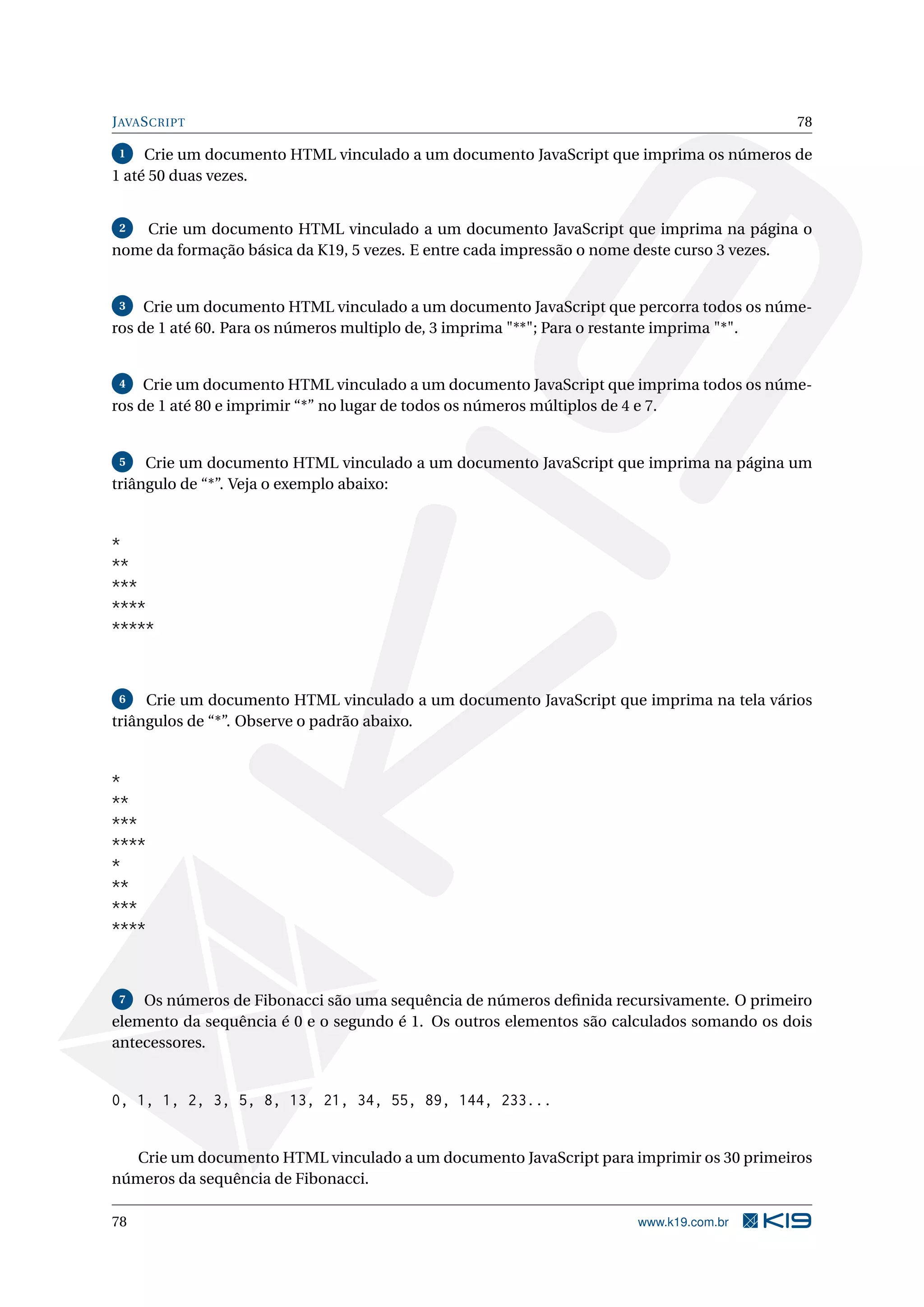 JAVASCRIPT 78
1 Crie um documento HTML vinculado a um documento JavaScript que imprima os números de
1 até 50 duas vezes.
2 Crie um documento HTML vinculado a um documento JavaScript que imprima na página o
nome da formação básica da K19, 5 vezes. E entre cada impressão o nome deste curso 3 vezes.
3 Crie um documento HTML vinculado a um documento JavaScript que percorra todos os núme-
ros de 1 até 60. Para os números multiplo de, 3 imprima "**"; Para o restante imprima "*".
4 Crie um documento HTML vinculado a um documento JavaScript que imprima todos os núme-
ros de 1 até 80 e imprimir “*” no lugar de todos os números múltiplos de 4 e 7.
5 Crie um documento HTML vinculado a um documento JavaScript que imprima na página um
triângulo de “*”. Veja o exemplo abaixo:
*
**
***
****
*****
6 Crie um documento HTML vinculado a um documento JavaScript que imprima na tela vários
triângulos de “*”. Observe o padrão abaixo.
*
**
***
****
*
**
***
****
7 Os números de Fibonacci são uma sequência de números deﬁnida recursivamente. O primeiro
elemento da sequência é 0 e o segundo é 1. Os outros elementos são calculados somando os dois
antecessores.
0, 1, 1, 2, 3, 5, 8, 13, 21, 34, 55, 89, 144, 233...
Crie um documento HTML vinculado a um documento JavaScript para imprimir os 30 primeiros
números da sequência de Fibonacci.
78 www.k19.com.br
 