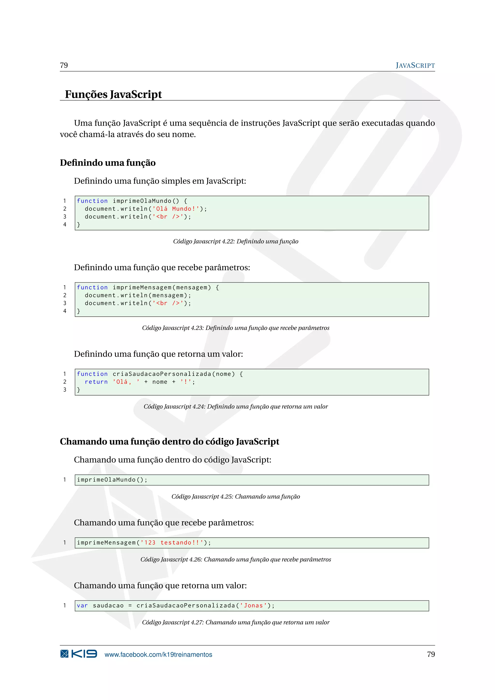 79 JAVASCRIPT
Funções JavaScript
Uma função JavaScript é uma sequência de instruções JavaScript que serão executadas quando
você chamá-la através do seu nome.
Deﬁnindo uma função
Deﬁnindo uma função simples em JavaScript:
1 function imprimeOlaMundo () {
2 document.writeln(’Olá Mundo!’);
3 document.writeln(’<br />’);
4 }
Código Javascript 4.22: Deﬁnindo uma função
Deﬁnindo uma função que recebe parâmetros:
1 function imprimeMensagem(mensagem) {
2 document.writeln(mensagem);
3 document.writeln(’<br />’);
4 }
Código Javascript 4.23: Deﬁnindo uma função que recebe parâmetros
Deﬁnindo uma função que retorna um valor:
1 function criaSaudacaoPersonalizada(nome) {
2 return ’Olá , ’ + nome + ’!’;
3 }
Código Javascript 4.24: Deﬁnindo uma função que retorna um valor
Chamando uma função dentro do código JavaScript
Chamando uma função dentro do código JavaScript:
1 imprimeOlaMundo ();
Código Javascript 4.25: Chamando uma função
Chamando uma função que recebe parâmetros:
1 imprimeMensagem(’123 testando !!’);
Código Javascript 4.26: Chamando uma função que recebe parâmetros
Chamando uma função que retorna um valor:
1 var saudacao = criaSaudacaoPersonalizada(’Jonas’);
Código Javascript 4.27: Chamando uma função que retorna um valor
www.facebook.com/k19treinamentos 79
 