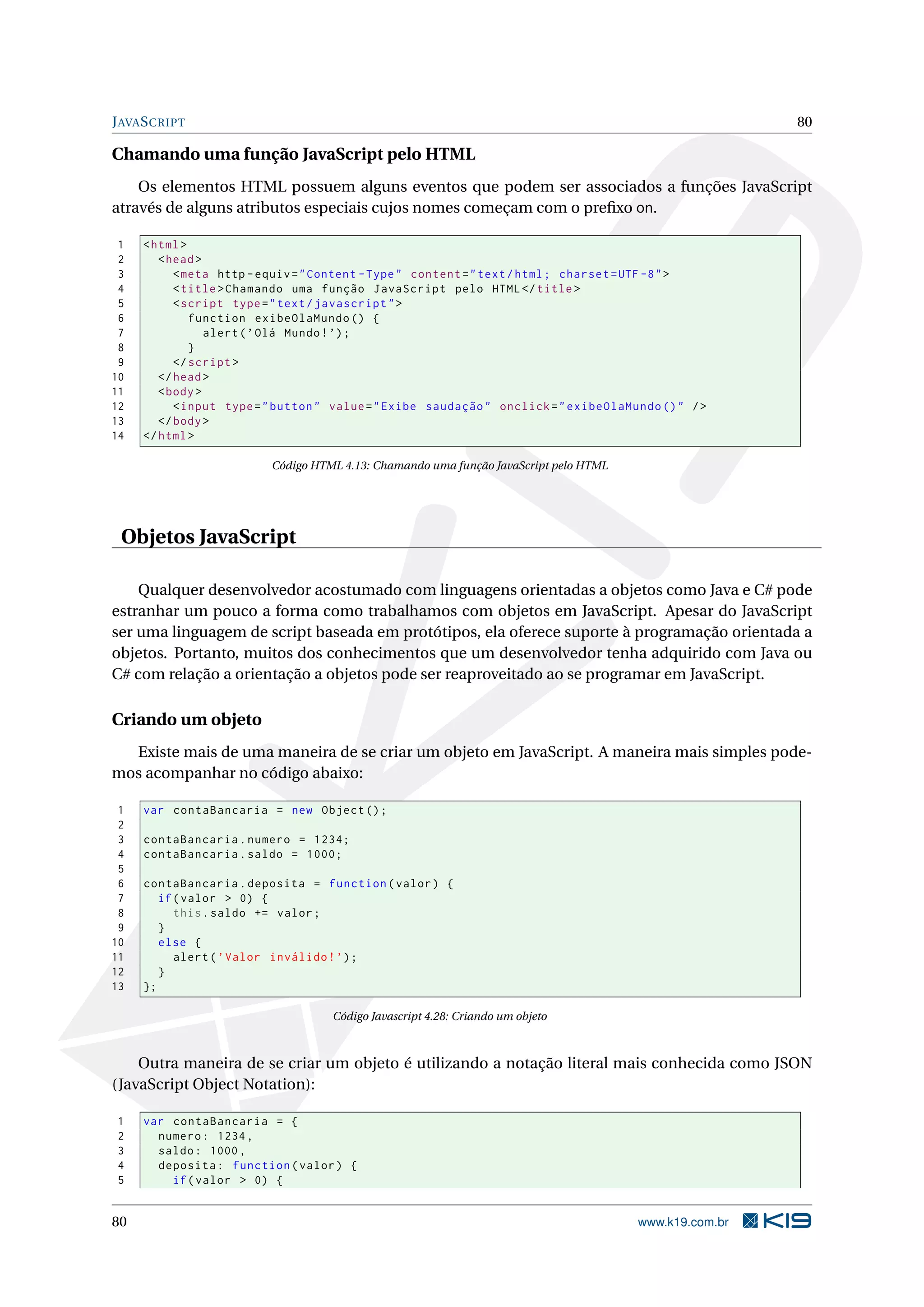 JAVASCRIPT 80
Chamando uma função JavaScript pelo HTML
Os elementos HTML possuem alguns eventos que podem ser associados a funções JavaScript
através de alguns atributos especiais cujos nomes começam com o preﬁxo on.
1 <html>
2 <head>
3 <meta http -equiv="Content -Type" content="text/html; charset=UTF -8">
4 <title>Chamando uma função JavaScript pelo HTML</title>
5 <script type="text/javascript">
6 function exibeOlaMundo () {
7 alert(’Olá Mundo!’);
8 }
9 </script >
10 </head>
11 <body>
12 <input type="button" value="Exibe saudação" onclick="exibeOlaMundo ()" />
13 </body>
14 </html>
Código HTML 4.13: Chamando uma função JavaScript pelo HTML
Objetos JavaScript
Qualquer desenvolvedor acostumado com linguagens orientadas a objetos como Java e C# pode
estranhar um pouco a forma como trabalhamos com objetos em JavaScript. Apesar do JavaScript
ser uma linguagem de script baseada em protótipos, ela oferece suporte à programação orientada a
objetos. Portanto, muitos dos conhecimentos que um desenvolvedor tenha adquirido com Java ou
C# com relação a orientação a objetos pode ser reaproveitado ao se programar em JavaScript.
Criando um objeto
Existe mais de uma maneira de se criar um objeto em JavaScript. A maneira mais simples pode-
mos acompanhar no código abaixo:
1 var contaBancaria = new Object ();
2
3 contaBancaria.numero = 1234;
4 contaBancaria.saldo = 1000;
5
6 contaBancaria.deposita = function(valor) {
7 if(valor > 0) {
8 this.saldo += valor;
9 }
10 else {
11 alert(’Valor inválido!’);
12 }
13 };
Código Javascript 4.28: Criando um objeto
Outra maneira de se criar um objeto é utilizando a notação literal mais conhecida como JSON
(JavaScript Object Notation):
1 var contaBancaria = {
2 numero: 1234,
3 saldo: 1000,
4 deposita: function(valor) {
5 if(valor > 0) {
80 www.k19.com.br
 