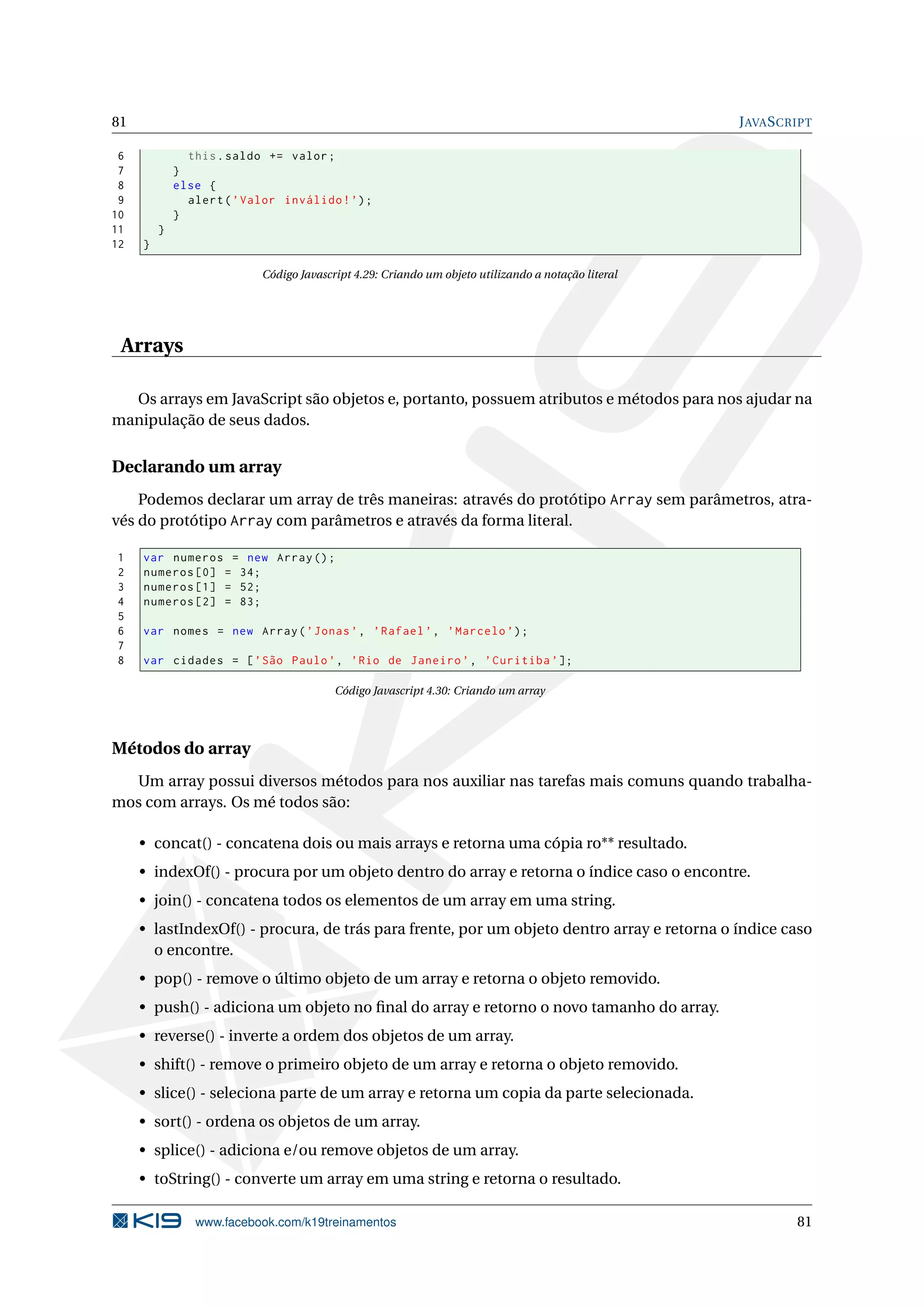 81 JAVASCRIPT
6 this.saldo += valor;
7 }
8 else {
9 alert(’Valor inválido!’);
10 }
11 }
12 }
Código Javascript 4.29: Criando um objeto utilizando a notação literal
Arrays
Os arrays em JavaScript são objetos e, portanto, possuem atributos e métodos para nos ajudar na
manipulação de seus dados.
Declarando um array
Podemos declarar um array de três maneiras: através do protótipo Array sem parâmetros, atra-
vés do protótipo Array com parâmetros e através da forma literal.
1 var numeros = new Array();
2 numeros [0] = 34;
3 numeros [1] = 52;
4 numeros [2] = 83;
5
6 var nomes = new Array(’Jonas’, ’Rafael ’, ’Marcelo ’);
7
8 var cidades = [’São Paulo’, ’Rio de Janeiro ’, ’Curitiba ’];
Código Javascript 4.30: Criando um array
Métodos do array
Um array possui diversos métodos para nos auxiliar nas tarefas mais comuns quando trabalha-
mos com arrays. Os mé todos são:
• concat() - concatena dois ou mais arrays e retorna uma cópia ro** resultado.
• indexOf() - procura por um objeto dentro do array e retorna o índice caso o encontre.
• join() - concatena todos os elementos de um array em uma string.
• lastIndexOf() - procura, de trás para frente, por um objeto dentro array e retorna o índice caso
o encontre.
• pop() - remove o último objeto de um array e retorna o objeto removido.
• push() - adiciona um objeto no ﬁnal do array e retorno o novo tamanho do array.
• reverse() - inverte a ordem dos objetos de um array.
• shift() - remove o primeiro objeto de um array e retorna o objeto removido.
• slice() - seleciona parte de um array e retorna um copia da parte selecionada.
• sort() - ordena os objetos de um array.
• splice() - adiciona e/ou remove objetos de um array.
• toString() - converte um array em uma string e retorna o resultado.
www.facebook.com/k19treinamentos 81
 