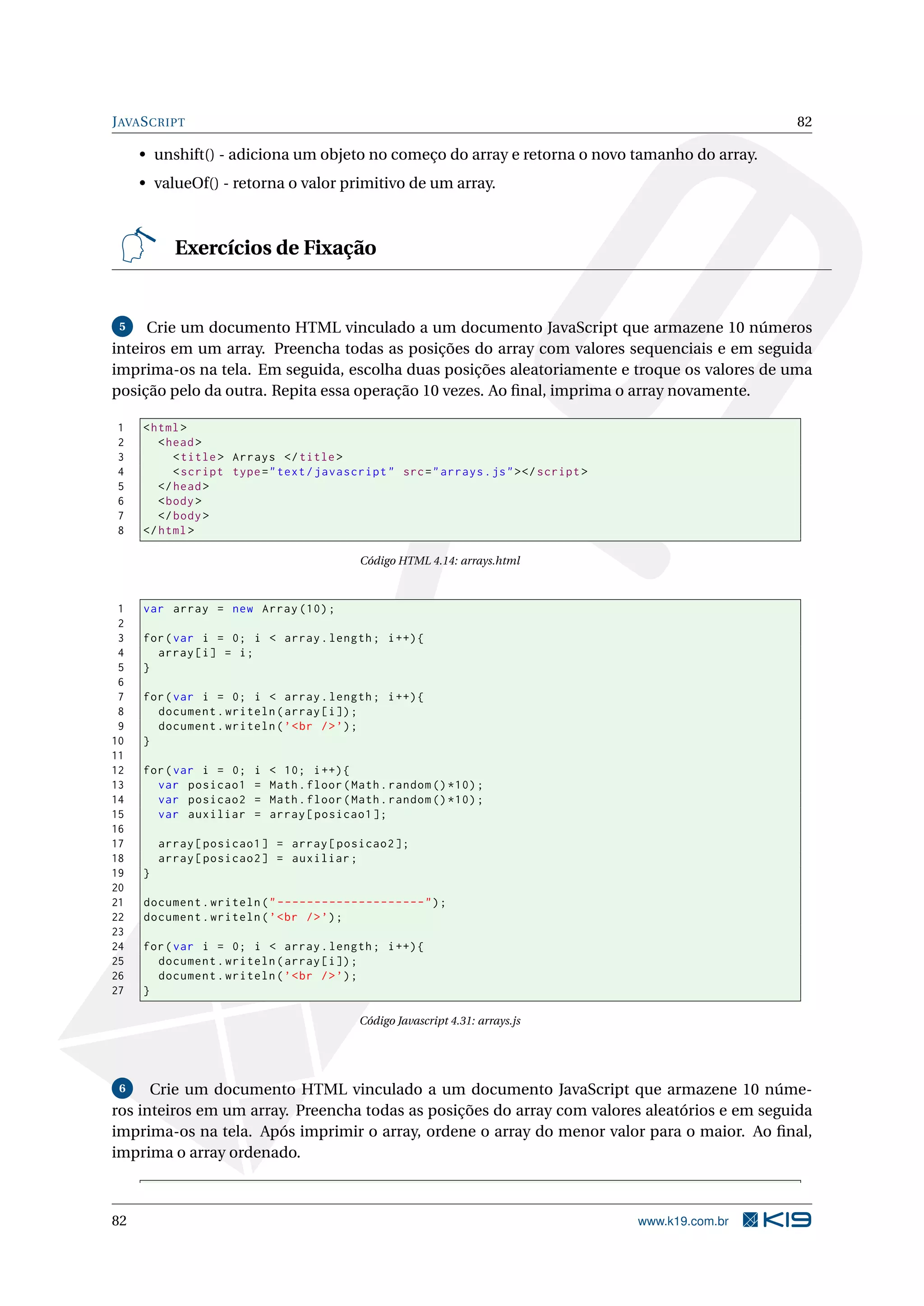 JAVASCRIPT 82
• unshift() - adiciona um objeto no começo do array e retorna o novo tamanho do array.
• valueOf() - retorna o valor primitivo de um array.
Exercícios de Fixação
5 Crie um documento HTML vinculado a um documento JavaScript que armazene 10 números
inteiros em um array. Preencha todas as posições do array com valores sequenciais e em seguida
imprima-os na tela. Em seguida, escolha duas posições aleatoriamente e troque os valores de uma
posição pelo da outra. Repita essa operação 10 vezes. Ao ﬁnal, imprima o array novamente.
1 <html>
2 <head>
3 <title> Arrays </title>
4 <script type="text/javascript" src="arrays.js"></script >
5 </head>
6 <body>
7 </body>
8 </html>
Código HTML 4.14: arrays.html
1 var array = new Array (10);
2
3 for(var i = 0; i < array.length; i++){
4 array[i] = i;
5 }
6
7 for(var i = 0; i < array.length; i++){
8 document.writeln(array[i]);
9 document.writeln(’<br />’);
10 }
11
12 for(var i = 0; i < 10; i++){
13 var posicao1 = Math.floor(Math.random ()*10);
14 var posicao2 = Math.floor(Math.random ()*10);
15 var auxiliar = array[posicao1 ];
16
17 array[posicao1] = array[posicao2 ];
18 array[posicao2] = auxiliar;
19 }
20
21 document.writeln("--------------------");
22 document.writeln(’<br />’);
23
24 for(var i = 0; i < array.length; i++){
25 document.writeln(array[i]);
26 document.writeln(’<br />’);
27 }
Código Javascript 4.31: arrays.js
6 Crie um documento HTML vinculado a um documento JavaScript que armazene 10 núme-
ros inteiros em um array. Preencha todas as posições do array com valores aleatórios e em seguida
imprima-os na tela. Após imprimir o array, ordene o array do menor valor para o maior. Ao ﬁnal,
imprima o array ordenado.
82 www.k19.com.br
 