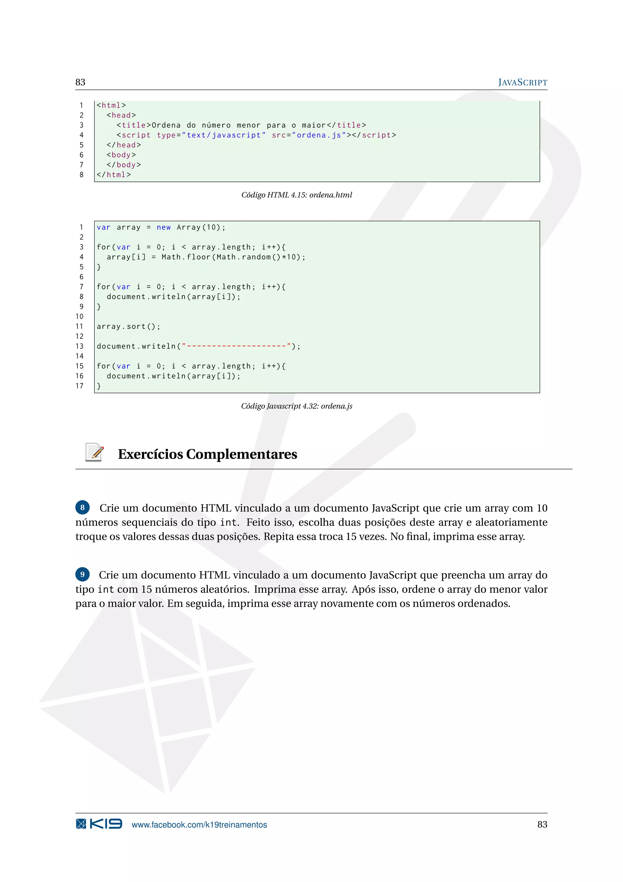 83 JAVASCRIPT
1 <html>
2 <head>
3 <title>Ordena do número menor para o maior</title>
4 <script type="text/javascript" src="ordena.js"></script >
5 </head>
6 <body>
7 </body>
8 </html>
Código HTML 4.15: ordena.html
1 var array = new Array (10);
2
3 for(var i = 0; i < array.length; i++){
4 array[i] = Math.floor(Math.random ()*10);
5 }
6
7 for(var i = 0; i < array.length; i++){
8 document.writeln(array[i]);
9 }
10
11 array.sort();
12
13 document.writeln("--------------------");
14
15 for(var i = 0; i < array.length; i++){
16 document.writeln(array[i]);
17 }
Código Javascript 4.32: ordena.js
Exercícios Complementares
8 Crie um documento HTML vinculado a um documento JavaScript que crie um array com 10
números sequenciais do tipo int. Feito isso, escolha duas posições deste array e aleatoriamente
troque os valores dessas duas posições. Repita essa troca 15 vezes. No ﬁnal, imprima esse array.
9 Crie um documento HTML vinculado a um documento JavaScript que preencha um array do
tipo int com 15 números aleatórios. Imprima esse array. Após isso, ordene o array do menor valor
para o maior valor. Em seguida, imprima esse array novamente com os números ordenados.
www.facebook.com/k19treinamentos 83
 