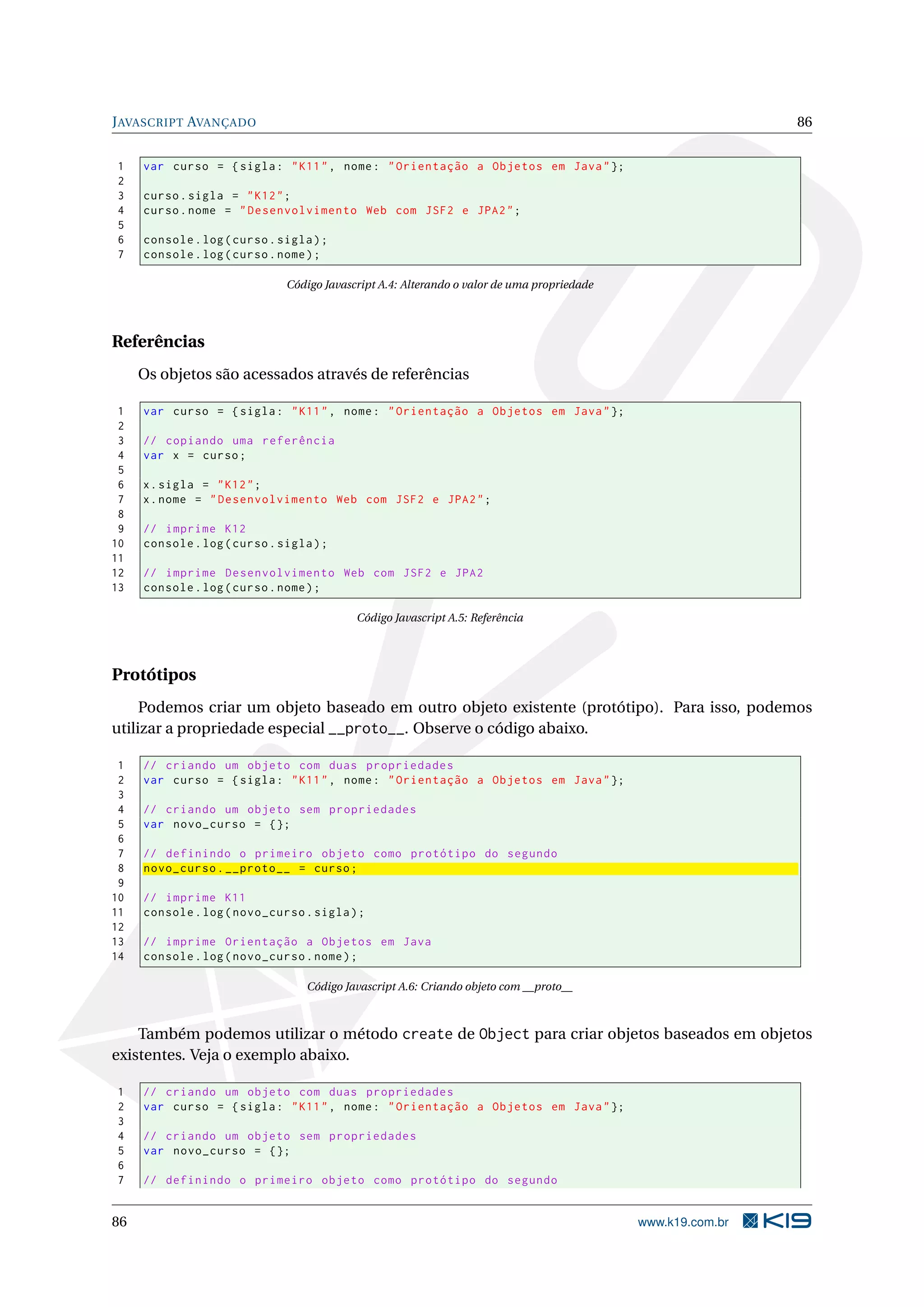 JAVASCRIPT AVANÇADO 86
1 var curso = {sigla: "K11", nome: "Orientação a Objetos em Java"};
2
3 curso.sigla = "K12";
4 curso.nome = "Desenvolvimento Web com JSF2 e JPA2";
5
6 console.log(curso.sigla);
7 console.log(curso.nome);
Código Javascript A.4: Alterando o valor de uma propriedade
Referências
Os objetos são acessados através de referências
1 var curso = {sigla: "K11", nome: "Orientação a Objetos em Java"};
2
3 // copiando uma referência
4 var x = curso;
5
6 x.sigla = "K12";
7 x.nome = "Desenvolvimento Web com JSF2 e JPA2";
8
9 // imprime K12
10 console.log(curso.sigla);
11
12 // imprime Desenvolvimento Web com JSF2 e JPA2
13 console.log(curso.nome);
Código Javascript A.5: Referência
Protótipos
Podemos criar um objeto baseado em outro objeto existente (protótipo). Para isso, podemos
utilizar a propriedade especial __proto__. Observe o código abaixo.
1 // criando um objeto com duas propriedades
2 var curso = {sigla: "K11", nome: "Orientação a Objetos em Java"};
3
4 // criando um objeto sem propriedades
5 var novo_curso = {};
6
7 // definindo o primeiro objeto como protótipo do segundo
8 novo_curso.__proto__ = curso;
9
10 // imprime K11
11 console.log(novo_curso.sigla);
12
13 // imprime Orientação a Objetos em Java
14 console.log(novo_curso.nome);
Código Javascript A.6: Criando objeto com __proto__
Também podemos utilizar o método create de Object para criar objetos baseados em objetos
existentes. Veja o exemplo abaixo.
1 // criando um objeto com duas propriedades
2 var curso = {sigla: "K11", nome: "Orientação a Objetos em Java"};
3
4 // criando um objeto sem propriedades
5 var novo_curso = {};
6
7 // definindo o primeiro objeto como protótipo do segundo
86 www.k19.com.br
 