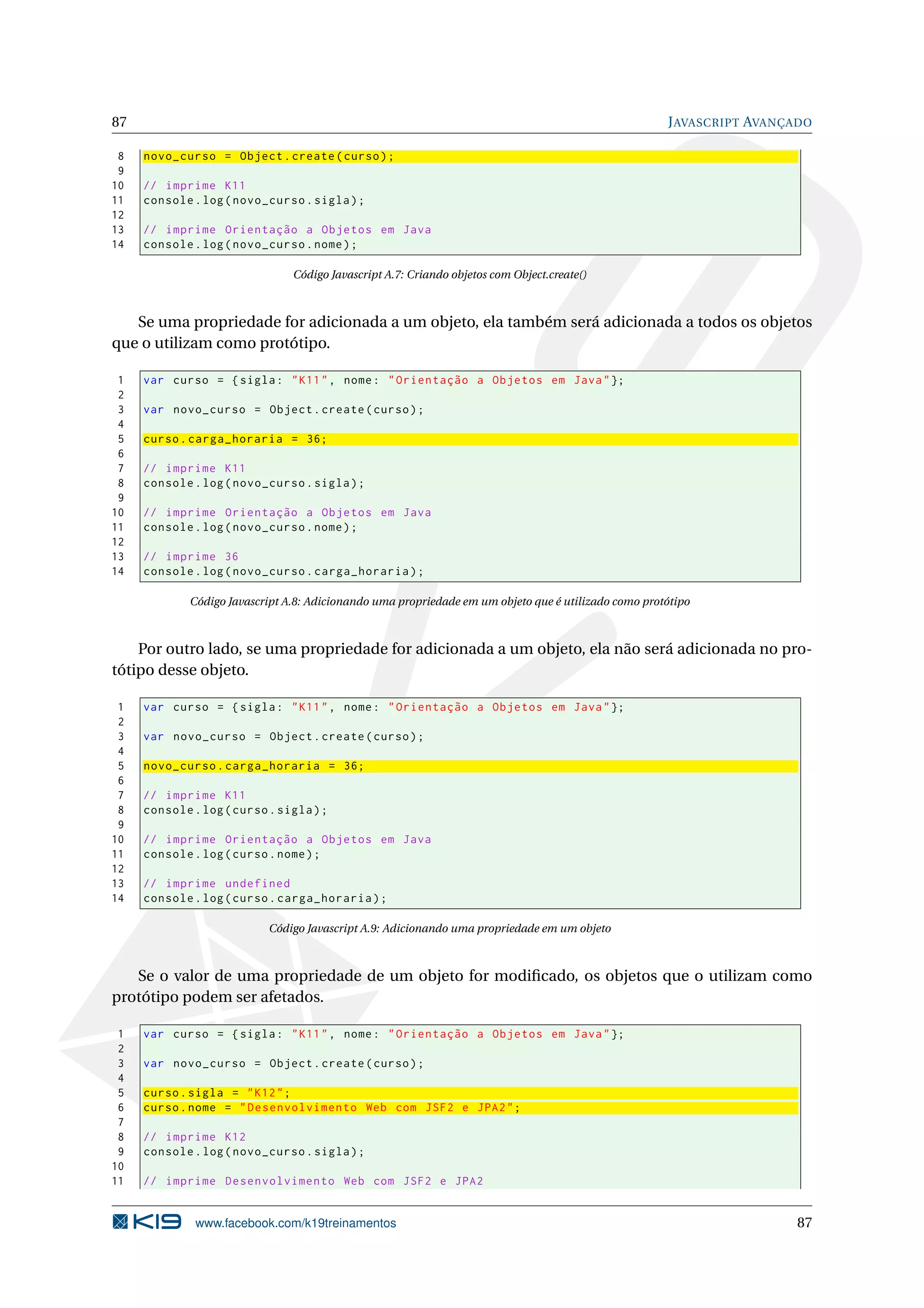 87 JAVASCRIPT AVANÇADO
8 novo_curso = Object.create(curso);
9
10 // imprime K11
11 console.log(novo_curso.sigla);
12
13 // imprime Orientação a Objetos em Java
14 console.log(novo_curso.nome);
Código Javascript A.7: Criando objetos com Object.create()
Se uma propriedade for adicionada a um objeto, ela também será adicionada a todos os objetos
que o utilizam como protótipo.
1 var curso = {sigla: "K11", nome: "Orientação a Objetos em Java"};
2
3 var novo_curso = Object.create(curso);
4
5 curso.carga_horaria = 36;
6
7 // imprime K11
8 console.log(novo_curso.sigla);
9
10 // imprime Orientação a Objetos em Java
11 console.log(novo_curso.nome);
12
13 // imprime 36
14 console.log(novo_curso.carga_horaria);
Código Javascript A.8: Adicionando uma propriedade em um objeto que é utilizado como protótipo
Por outro lado, se uma propriedade for adicionada a um objeto, ela não será adicionada no pro-
tótipo desse objeto.
1 var curso = {sigla: "K11", nome: "Orientação a Objetos em Java"};
2
3 var novo_curso = Object.create(curso);
4
5 novo_curso.carga_horaria = 36;
6
7 // imprime K11
8 console.log(curso.sigla);
9
10 // imprime Orientação a Objetos em Java
11 console.log(curso.nome);
12
13 // imprime undefined
14 console.log(curso.carga_horaria);
Código Javascript A.9: Adicionando uma propriedade em um objeto
Se o valor de uma propriedade de um objeto for modiﬁcado, os objetos que o utilizam como
protótipo podem ser afetados.
1 var curso = {sigla: "K11", nome: "Orientação a Objetos em Java"};
2
3 var novo_curso = Object.create(curso);
4
5 curso.sigla = "K12";
6 curso.nome = "Desenvolvimento Web com JSF2 e JPA2";
7
8 // imprime K12
9 console.log(novo_curso.sigla);
10
11 // imprime Desenvolvimento Web com JSF2 e JPA2
www.facebook.com/k19treinamentos 87
 