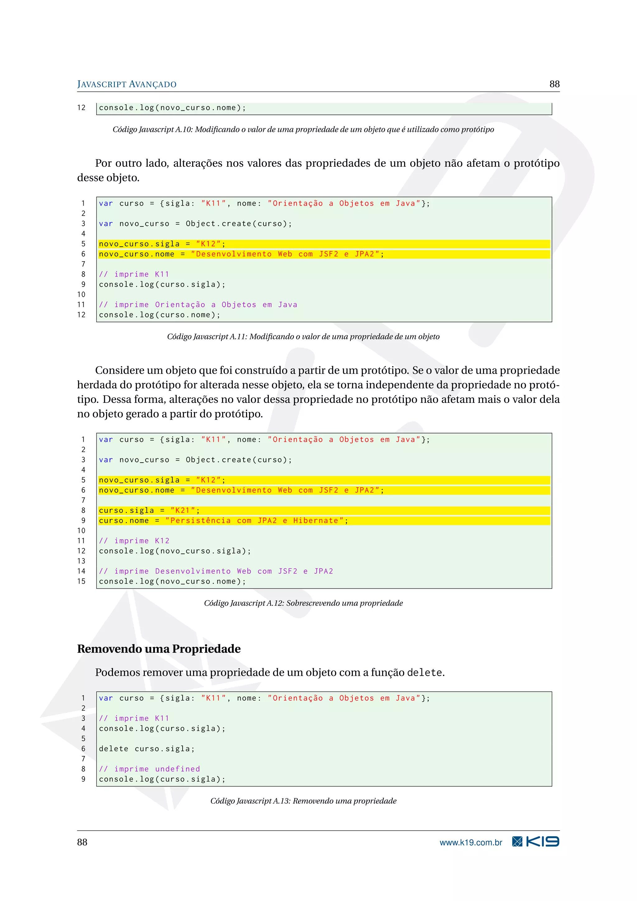 JAVASCRIPT AVANÇADO 88
12 console.log(novo_curso.nome);
Código Javascript A.10: Modiﬁcando o valor de uma propriedade de um objeto que é utilizado como protótipo
Por outro lado, alterações nos valores das propriedades de um objeto não afetam o protótipo
desse objeto.
1 var curso = {sigla: "K11", nome: "Orientação a Objetos em Java"};
2
3 var novo_curso = Object.create(curso);
4
5 novo_curso.sigla = "K12";
6 novo_curso.nome = "Desenvolvimento Web com JSF2 e JPA2";
7
8 // imprime K11
9 console.log(curso.sigla);
10
11 // imprime Orientação a Objetos em Java
12 console.log(curso.nome);
Código Javascript A.11: Modiﬁcando o valor de uma propriedade de um objeto
Considere um objeto que foi construído a partir de um protótipo. Se o valor de uma propriedade
herdada do protótipo for alterada nesse objeto, ela se torna independente da propriedade no protó-
tipo. Dessa forma, alterações no valor dessa propriedade no protótipo não afetam mais o valor dela
no objeto gerado a partir do protótipo.
1 var curso = {sigla: "K11", nome: "Orientação a Objetos em Java"};
2
3 var novo_curso = Object.create(curso);
4
5 novo_curso.sigla = "K12";
6 novo_curso.nome = "Desenvolvimento Web com JSF2 e JPA2";
7
8 curso.sigla = "K21";
9 curso.nome = "Persistência com JPA2 e Hibernate";
10
11 // imprime K12
12 console.log(novo_curso.sigla);
13
14 // imprime Desenvolvimento Web com JSF2 e JPA2
15 console.log(novo_curso.nome);
Código Javascript A.12: Sobrescrevendo uma propriedade
Removendo uma Propriedade
Podemos remover uma propriedade de um objeto com a função delete.
1 var curso = {sigla: "K11", nome: "Orientação a Objetos em Java"};
2
3 // imprime K11
4 console.log(curso.sigla);
5
6 delete curso.sigla;
7
8 // imprime undefined
9 console.log(curso.sigla);
Código Javascript A.13: Removendo uma propriedade
88 www.k19.com.br
 