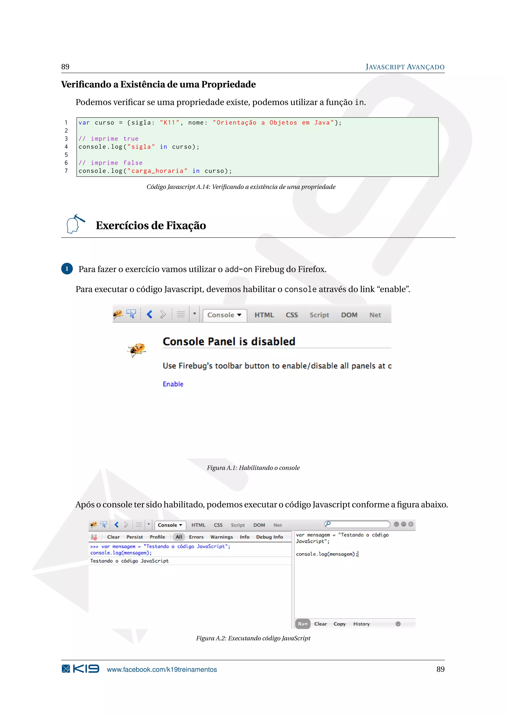 89 JAVASCRIPT AVANÇADO
Veriﬁcando a Existência de uma Propriedade
Podemos veriﬁcar se uma propriedade existe, podemos utilizar a função in.
1 var curso = {sigla: "K11", nome: "Orientação a Objetos em Java"};
2
3 // imprime true
4 console.log("sigla" in curso);
5
6 // imprime false
7 console.log("carga_horaria" in curso);
Código Javascript A.14: Veriﬁcando a existência de uma propriedade
Exercícios de Fixação
1 Para fazer o exercício vamos utilizar o add-on Firebug do Firefox.
Para executar o código Javascript, devemos habilitar o console através do link “enable”.
Figura A.1: Habilitando o console
Após o console ter sido habilitado, podemos executar o código Javascript conforme a ﬁgura abaixo.
Figura A.2: Executando código JavaScript
www.facebook.com/k19treinamentos 89
 