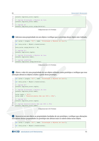 91 JAVASCRIPT AVANÇADO
8 console.log(novo_curso.sigla);
9
10 // imprime Orientação a Objetos em Java
11 console.log(novo_curso.nome);
12
13 // imprime 36
14 console.log(novo_curso.carga_horaria);
Código Javascript A.18: Protótipo
6 Adicione uma propriedade em um objeto e veriﬁque que o protótipo desse objeto não é afetado.
1 var curso = {sigla: "K11", nome: "Orientação a Objetos em Java"};
2
3 var novo_curso = Object.create(curso);
4
5 novo_curso.carga_horaria = 36;
6
7 // imprime K11
8 console.log(curso.sigla);
9
10 // imprime Orientação a Objetos em Java
11 console.log(curso.nome);
12
13 // imprime undefined
14 console.log(curso.carga_horaria);
Código Javascript A.19: Protótipo
7 Altere o valor de uma propriedade de um objeto utilizado como protótipo e veriﬁque que essa
alteração afetará os objetos criados a partir desse protótipo.
1 var curso = {sigla: "K11", nome: "Orientação a Objetos em Java"};
2
3 var novo_curso = Object.create(curso);
4
5 // imprime K11
6 console.log(novo_curso.sigla);
7
8 // imprime Orientação a Objetos em Java
9 console.log(novo_curso.nome);
10
11 curso.sigla = "K12";
12 curso.nome = "Desenvolvimento Web com JSF2 e JPA2";
13
14 // imprime K12
15 console.log(novo_curso.sigla);
16
17 // imprime Desenvolvimento Web com JSF2 e JPA2
18 console.log(novo_curso.nome);
Código Javascript A.20: Protótipo
8 Reescreva em um objeto as propriedades herdadas de um protótipo e veriﬁque que alterações
nos valores dessas propriedades no protótipo não afetam mais os valores delas nesse objeto.
1 var curso = {sigla: "K11", nome: "Orientação a Objetos em Java"};
2
3 var novo_curso = Object.create(curso);
4
www.facebook.com/k19treinamentos 91
 