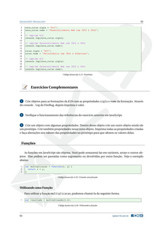 JAVASCRIPT AVANÇADO 92
5 novo_curso.sigla = "K12";
6 novo_curso.nome = "Desenvolvimento Web com JSF2 e JPA2";
7
8 // imprime K12
9 console.log(novo_curso.sigla);
10
11 // imprime Desenvolvimento Web com JSF2 e JPA2
12 console.log(novo_curso.nome);
13
14 curso.sigla = "K21";
15 curso.nome = "Persistência com JPA2 e Hibernate";
16
17 // imprime K12
18 console.log(novo_curso.sigla);
19
20 // imprime Desenvolvimento Web com JSF2 e JPA2
21 console.log(novo_curso.nome);
Código Javascript A.21: Protótipo
Exercícios Complementares
1 Crie objetos para as formações da K19 com as propriedades sigla e nome da formação. Através
do console .log do FireBug, depois imprima o valor.
2 Veriﬁque o funcionamento das referências do exercício anterior em JavaScript.
3 Crie um objeto com algumas propriedades. Dentro desse objeto crie um outro objeto sendo ele
um protótipo. Crie também propriedades nesse novo objeto. Imprima todas as propriedades criadas
e faça alterações nos valores das propriedades no protótipo para que afetem os valores delas.
Funções
As funções em JavaScript são objetos. Você pode armazená-las em variáveis, arrays e outros ob-
jetos. Elas podem ser passadas como argumento ou devolvidas por outra função. Veja o exemplo
abaixo.
1 var multiplicacao = function(x, y) {
2 return x * y;
3 }
Código Javascript A.25: Criando uma função
Utilizando uma Função
Para utilizar a função multiplicacao, podemos chamá-la da seguinte forma.
1 var resultado = multiplicação (3,2);
Código Javascript A.26: Utilizando a função
92 www.k19.com.br
 
