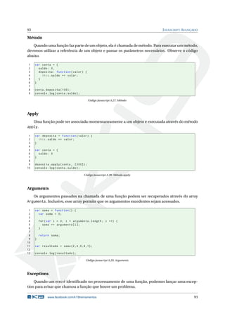 93 JAVASCRIPT AVANÇADO
Método
Quando uma função faz parte de um objeto, ela é chamada de método. Para executar um método,
devemos utilizar a referência de um objeto e passar os parâmetros necessários. Observe o código
abaixo.
1 var conta = {
2 saldo: 0,
3 deposita: function(valor) {
4 this.saldo += valor;
5 }
6 }
7
8 conta.deposita (100);
9 console.log(conta.saldo);
Código Javascript A.27: Método
Apply
Uma função pode ser associada momentaneamente a um objeto e executada através do método
apply.
1 var deposita = function(valor) {
2 this.saldo += valor;
3 }
4
5 var conta = {
6 saldo: 0
7 }
8
9 deposita.apply(conta , [200]);
10 console.log(conta.saldo);
Código Javascript A.28: Método apply
Arguments
Os argumentos passados na chamada de uma função podem ser recuperados através do array
Arguments. Inclusive, esse array permite que os argumentos excedentes sejam acessados.
1 var soma = function () {
2 var soma = 0;
3
4 for(var i = 0; i < arguments.length; i ++) {
5 soma += arguments[i];
6 }
7
8 return soma;
9 }
10
11 var resultado = soma(2,4,5,6,1);
12
13 console.log(resultado);
Código Javascript A.29: Arguments
Exceptions
Quando um erro é identiﬁcado no processamento de uma função, podemos lançar uma excep-
tion para avisar que chamou a função que houve um problema.
www.facebook.com/k19treinamentos 93
 