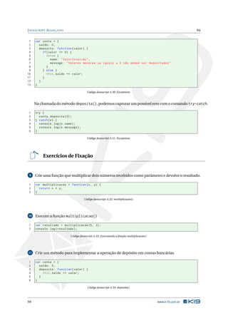 JAVASCRIPT AVANÇADO 94
1 var conta = {
2 saldo: 0,
3 deposita: function(valor) {
4 if(valor <= 0) {
5 throw {
6 name: "ValorInvalido",
7 message: "Valores menores ou iguais a 0 não podem ser depositados"
8 }
9 } else {
10 this.saldo += valor;
11 }
12 }
13 }
Código Javascript A.30: Exceptions
Na chamada do método deposita(), podemos capturar um possível erro com o comando try-catch.
1 try {
2 conta.deposita (0);
3 } catch(e) {
4 console.log(e.name);
5 console.log(e.message);
6 }
Código Javascript A.31: Exceptions
Exercícios de Fixação
9 Crie uma função que multiplicar dois números recebidos como parâmetro e devolve o resultado.
1 var multiplicacao = function(x, y) {
2 return x * y;
3 }
Código Javascript A.32: multiplicacao()
10 Execute a função multiplicacao()
1 var resultado = multiplicacao (5, 3);
2 console.log(resultado);
Código Javascript A.33: Executando a função multiplicacao()
11 Crie um método para implementar a operação de depósito em contas bancárias.
1 var conta = {
2 saldo: 0,
3 deposita: function(valor) {
4 this.saldo += valor;
5 }
6 }
Código Javascript A.34: deposita()
94 www.k19.com.br
 
