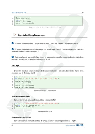 JAVASCRIPT AVANÇADO 96
1 try {
2 conta.deposita (0);
3 } catch(e) {
4 console.log(e.name);
5 console.log(e.message);
6 }
Código Javascript A.40: Capturando exceções com try-catch
Exercícios Complementares
4 Crie uma função que faça a operação de divisão e após isso execute a função divisao().
5 Crie uma função para a operação saque em um caixa eletrônico. Fique atento com as exceções.
Feito isso, execute o método saque().
6 Crie uma função que multiplique todos os argumentos passados como parâmetro. Após isso,
execute a função com os seguintes números: 3, 6, 2, 8.
Arrays
Javascript provê um objeto com características semelhantes a um array. Para criar o objeto array,
podemos criá-lo de forma literal.
1 var vazio = [];
2 var cursos = ["K11","K12","K21","K22","K23", "K31", "K32"];
3
4 console.log(vazio [0]);
5 console.log(cursos [0]);
6
7 console.log(vazio.length);
8 console.log(cursos.length);
Código Javascript A.44: Criando um array
Percorrendo um Array
Para percorrer um array, podemos utilizar o comando for.
1 var cursos = ["K11","K12","K21","K22","K23", "K31", "K32"];
2 for(var i = 0; i < cursos.length; i++) {
3 console.log(cursos[i]);
4 }
Código Javascript A.45: for
Adicionando Elementos
Para adicionar um elemento ao ﬁnal do array, podemos utilizar a propriedade length.
96 www.k19.com.br
 