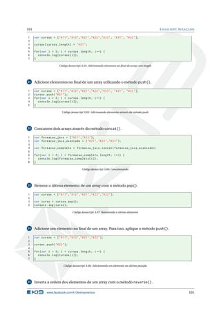 101 JAVASCRIPT AVANÇADO
1 var cursos = ["K11","K12","K21","K22","K23", "K31", "K32"];
2
3 cursos[cursos.length] = "K01";
4
5 for(var i = 0; i < cursos.length; i++) {
6 console.log(cursos[i]);
7 }
Código Javascript A.64: Adicionando elementos ao ﬁnal do array com length
21 Adicione elementos no ﬁnal de um array utilizando o método push().
1 var cursos = ["K11","K12","K21","K22","K23", "K31", "K32"];
2 cursos.push("K01");
3 for(var i = 0; i < cursos.length; i++) {
4 console.log(cursos[i]);
5 }
Código Javascript A.65: Adicionando elementos através do método push
22 Concatene dois arrays através do método concat().
1 var formacao_java = ["K11","K12"];
2 var formacao_java_avancado = ["K21","K22","K23"];
3
4 var formacao_completa = formacao_java.concat(formacao_java_avancado);
5
6 for(var i = 0; i < formacao_completa.length; i++) {
7 console.log(formacao_completa[i]);
8 }
Código Javascript A.66: Concatenando
23 Remove o último elemento de um array com o método pop().
1 var cursos = ["K11","K12","K21","K22","K23"];
2
3 var curso = cursos.pop();
4 console.log(curso);
Código Javascript A.67: Removendo o último elemento
24 Adicione um elemento no ﬁnal de um array. Para isso, aplique o método push().
1 var cursos = ["K11","K12","K21","K22"];
2
3 cursos.push("K23");
4
5 for(var i = 0; i < cursos.length; i++) {
6 console.log(cursos[i]);
7 }
Código Javascript A.68: Adicionando um elemento na última posição
25 Inverta a ordem dos elementos de um array com o método reverse().
www.facebook.com/k19treinamentos 101
 