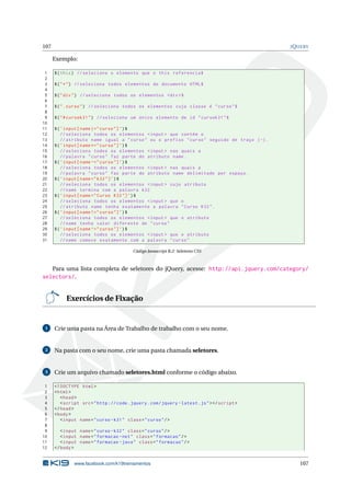 107 JQUERY
Exemplo:
1 $(this) // seleciona o elemento que o this referencia$
2
3 $("*") // seleciona todos elementos do documento HTML$
4
5 $("div") // seleciona todos os elementos <div >$
6
7 $(".curso") // seleciona todos os elementos cuja classe é "curso"$
8
9 $("#cursok31") // seleciona um único elemento de id "cursok31"$
10
11 $(’input[name |=" curso"]’)$
12 // seleciona todos os elementos <input > que contém o
13 // atributo name igual a "curso" ou o prefixo "curso" seguido de traço (-).
14 $(’input[name *=" curso"]’)$
15 // seleciona todos os elementos <input > nas quais a
16 // palavra "curso" faz parte do atributo name.
17 $(’input[name ~=" curso"]’)$
18 // seleciona todos os elementos <input > nas quais a
19 // palavra "curso" faz parte do atributo name delimitado por espaço.
20 $(’input[name="k32"]’)$
21 // seleciona todos os elementos <input > cujo atributo
22 //name termina com a palavra k32
23 $(’input[name="Curso K32"]’)$
24 // seleciona todos os elementos <input > que o
25 // atributo name tenha exatamente a palavra "Curso K32".
26 $(’input[name !=" curso"]’)$
27 // seleciona todos os elementos <input > que o atributo
28 //name tenha valor diferente de "curso"
29 $(’input[name ^=" curso"]’)$
30 // seleciona todos os elementos <input > que o atributo
31 //name comece exatamente com a palavra "curso"
Código Javascript B.2: Seletores CSS
Para uma lista completa de seletores do jQuery, acesse: http://api.jquery.com/category/
selectors/.
Exercícios de Fixação
1 Crie uma pasta na Área de Trabalho de trabalho com o seu nome.
2 Na pasta com o seu nome, crie uma pasta chamada seletores.
3 Crie um arquivo chamado seletores.html conforme o código abaixo.
1 <!DOCTYPE html>
2 <html>
3 <head>
4 <script src="http :// code.jquery.com/jquery -latest.js"></script >
5 </head>
6 <body>
7 <input name="curso -k31" class="curso"/>
8
9 <input name="curso -k32" class="curso"/>
10 <input name="formacao -net" class="formacao"/>
11 <input name="formacao -java" class="formacao"/>
12 </body>
www.facebook.com/k19treinamentos 107
 