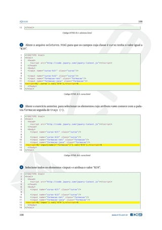 JQUERY 108
13 </html>
Código HTML B.4: seletores.html
4 Altere o arquivo seletores.html para que os campos cuja classe é curso tenha o valor igual a
“K19”.
1 <!DOCTYPE html>
2 <html>
3 <head>
4 <script src="http :// code.jquery.com/jquery -latest.js"></script >
5 </head>
6 <body>
7 <input name="curso -k31" class="curso"/>
8
9 <input name="curso -k32" class="curso"/>
10 <input name="formacao -net" class="formacao"/>
11 <input name="formacao -java" class="formacao"/>
12 <script >$(’.curso ’).val(’K19 ’);</script >$
13 </body>
14 </html>
Código HTML B.5: curso.html
5 Altere o exercício anterior, para selecionar os elementos cujo atributo name comece com a pala-
vra formacao seguida de traço (-).
1 <!DOCTYPE html>
2 <html>
3 <head>
4 <script src="http :// code.jquery.com/jquery -latest.js"></script >
5 </head>
6 <body>
7 <input name="curso -k31" class="curso"/>
8
9 <input name="curso -k32" class="curso"/>
10 <input name="formacao -net" class="formacao"/>
11 <input name="formacao -java" class="formacao"/>
12 <script >$(’input[name|="formacao"]’).val(’K19 ’);</script >$
13 </body>
14 </html>
Código HTML B.6: curso.html
6 Selecione todos os elementos <input> e atribua o valor “K19”.
1 <!DOCTYPE html>
2 <html>
3 <head>
4 <script src="http :// code.jquery.com/jquery -latest.js"></script >
5 </head>
6 <body>
7 <input name="curso -k31" class="curso"/>
8
9 <input name="curso -k32" class="curso"/>
10 <input name="formacao -net" class="formacao"/>
11 <input name="formacao -java" class="formacao"/>
12 <script >$(’input ’).val(’K19 ’);</script >$
13 </body>
14 </html>
108 www.k19.com.br
 