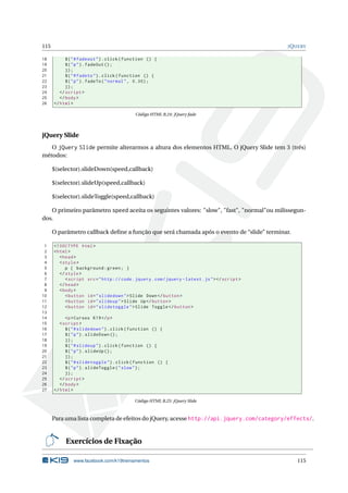 115 JQUERY
18 $("#fadeout").click(function () {
19 $("p").fadeOut ();
20 });
21 $("#fadeto").click(function () {
22 $("p").fadeTo("normal", 0.30);
23 });
24 </script >
25 </body>
26 </html>
Código HTML B.24: jQuery fade
jQuery Slide
O jQuery Slide permite alterarmos a altura dos elementos HTML. O jQuery Slide tem 3 (três)
métodos:
$(selector).slideDown(speed,callback)
$(selector).slideUp(speed,callback)
$(selector).slideToggle(speed,callback)
O primeiro parâmetro speed aceita os seguintes valores: "slow", "fast", "normal"ou milissegun-
dos.
O parâmetro callback deﬁne a função que será chamada após o evento de “slide” terminar.
1 <!DOCTYPE html>
2 <html>
3 <head>
4 <style>
5 p { background:green; }
6 </style>
7 <script src="http :// code.jquery.com/jquery -latest.js"></script >
8 </head>
9 <body>
10 <button id="slidedown">Slide Down</button >
11 <button id="slideup">Slide Up</button >
12 <button id="slidetoggle">Slide Toggle </button >
13
14 <p>Cursos K19</p>
15 <script >
16 $("#slidedown").click(function () {
17 $("p").slideDown ();
18 });
19 $("#slideup").click(function () {
20 $("p").slideUp ();
21 });
22 $("#slidetoggle").click(function () {
23 $("p").slideToggle("slow");
24 });
25 </script >
26 </body>
27 </html>
Código HTML B.25: jQuery Slide
Para uma lista completa de efeitos do jQuery, acesse http://api.jquery.com/category/effects/.
Exercícios de Fixação
www.facebook.com/k19treinamentos 115
 