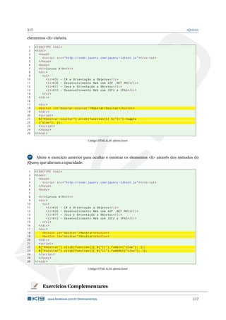 117 JQUERY
elementos <li> visíveis.
1 <!DOCTYPE html>
2 <html>
3 <head>
4 <script src="http :// code.jquery.com/jquery -latest.js"></script >
5 </head>
6 <body>
7 <h1>Cursos K19</h1>
8 <div>
9 <ul>
10 <li>K31 - C# e Orientação a Objetos </li>
11 <li>K32 - Desenvolvimento Web com ASP .NET MVC</li>
12 <li>K11 - Java e Orientação a Objetos </li>
13 <li>K12 - Desenvolvimento Web com JSF2 e JPA2</li>
14 </ul>
15 </div>
16
17 <div>
18 <button id="mostrar -ocultar">Mostrar/Ocultar </button >
19 </div>
20 <script >
21 $("#mostrar -ocultar").click(function (){ $("li").toggle
22 ("slow"); });
23 </script >
24 </body>
25 </html>
Código HTML B.28: efeitos.html
17 Altere o exercício anterior para ocultar e mostrar os elementos <li> através dos métodos do
jQuery que alteram a opacidade.
1 <!DOCTYPE html>
2 <html>
3 <head>
4 <script src="http :// code.jquery.com/jquery -latest.js"></script >
5 </head>
6 <body>
7
8 <h1>Cursos K19</h1>
9 <div>
10 <ul>
11 <li>K31 - C# e Orientação a Objetos </li>
12 <li>K32 - Desenvolvimento Web com ASP .NET MVC</li>
13 <li>K11 - Java e Orientação a Objetos </li>
14 <li>K12 - Desenvolvimento Web com JSF2 e JPA2</li>
15 </ul>
16 </div>
17 <div>
18 <button id="mostrar">Mostrar </button >
19 <button id="ocultar">Ocultar </button >
20 </div>
21 <script >
22 $("#mostrar").click(function (){ $("li").fadeIn("slow"); });
23 $("#ocultar").click(function (){ $("li").fadeOut("slow"); });
24 </script >
25 </body>
26 </html>
Código HTML B.29: efeitos.html
Exercícios Complementares
www.facebook.com/k19treinamentos 117
 