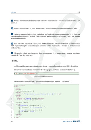 JQUERY 118
9 Altere o exercício anterior e acrescente um botão para diminuir a opacidade dos elementos <li>
para 0.2.
10 Altere o arquivo efeitos.html para ocultar e mostrar os elementos alterando a altura deles.
11 Altere o arquivo efeitos.html e adicione um botão que oculta os elementos <li> visíveis e
mostra os elementos <li> ocultos. Para mostrar e ocultar, utilize o método do jQuery que altera a
altura dos elementos.
12 Crie um outro arquivo HTML na pasta efeitos e crie uma lista ordenada com as formações da
K19. Faça as alterações necessárias para adicionar botões para ocultar e mostrar os elementos que
estão no <li>.
13 No arquivo criado anteriormente, altere os elementos <li> para ocultar e mostrar através do
método de fade-in/fade-out.
HTML
A biblioteca jQuery contém métodos para alterar e manipular os elementos HTML da página.
Para alterar o conteúdo dos elementos HTML da página, podemos usar o método html().
1 $("p").html("K19 Treinamentos");$
Código Javascript B.5: Método html()
Para adicionar conteúdo HTML, podemos usar os métodos append() e prepend().
1 <!DOCTYPE html>
2 <html>
3 <head>
4 <style>
5 p { background:green; }
6 </style>
7 <script src="http :// code.jquery.com/jquery -latest.js"></script >
8 </head>
9 <body>
10 <button id="prepend">Prepend </button >
11 <button id="append">Append </button >
12
13 <p>Cursos K19</p>
14 <script >
15 $("#prepend").click(function () {
16 $("p").prepend("K19 Treinamentos - ");
17 });
18 $("#append").click(function () {
19 $("p").append(" - K31");
20 });
21 </script >
22 </body>
23 </html>
118 www.k19.com.br
 